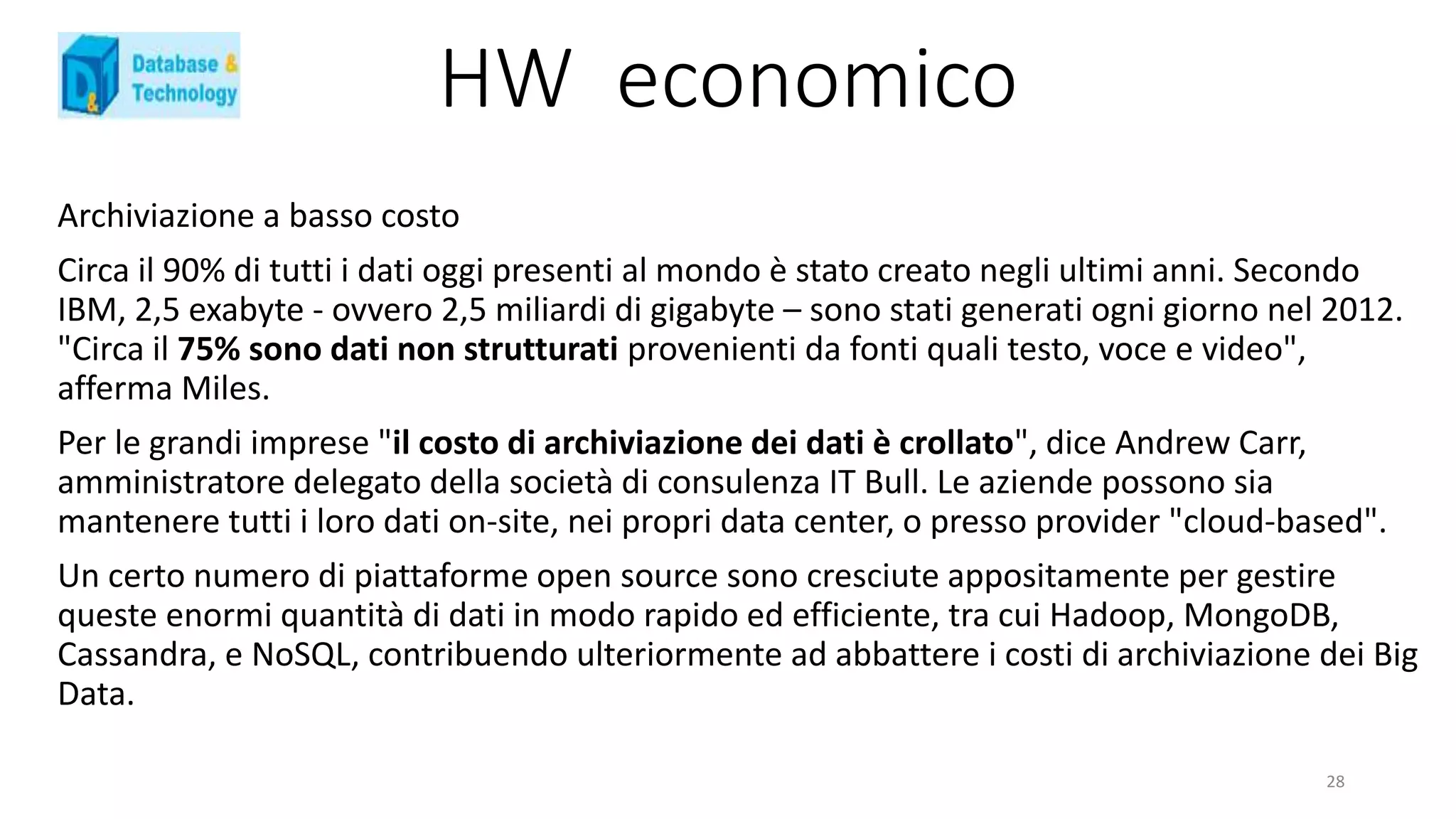 HW economico
Archiviazione a basso costo
Circa il 90% di tutti i dati oggi presenti al mondo è stato creato negli ultimi anni. Secondo
IBM, 2,5 exabyte - ovvero 2,5 miliardi di gigabyte – sono stati generati ogni giorno nel 2012.
"Circa il 75% sono dati non strutturati provenienti da fonti quali testo, voce e video",
afferma Miles.
Per le grandi imprese "il costo di archiviazione dei dati è crollato", dice Andrew Carr,
amministratore delegato della società di consulenza IT Bull. Le aziende possono sia
mantenere tutti i loro dati on-site, nei propri data center, o presso provider "cloud-based".
Un certo numero di piattaforme open source sono cresciute appositamente per gestire
queste enormi quantità di dati in modo rapido ed efficiente, tra cui Hadoop, MongoDB,
Cassandra, e NoSQL, contribuendo ulteriormente ad abbattere i costi di archiviazione dei Big
Data.
28
 