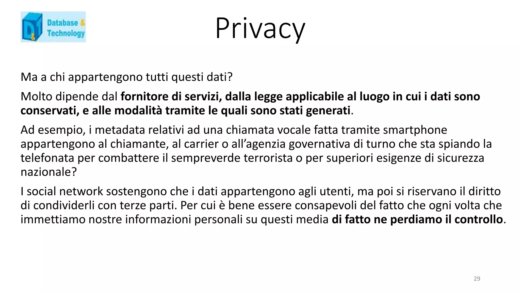 Privacy
Ma a chi appartengono tutti questi dati?
Molto dipende dal fornitore di servizi, dalla legge applicabile al luogo in cui i dati sono
conservati, e alle modalità tramite le quali sono stati generati.
Ad esempio, i metadata relativi ad una chiamata vocale fatta tramite smartphone
appartengono al chiamante, al carrier o all’agenzia governativa di turno che sta spiando la
telefonata per combattere il sempreverde terrorista o per superiori esigenze di sicurezza
nazionale?
I social network sostengono che i dati appartengono agli utenti, ma poi si riservano il diritto
di condividerli con terze parti. Per cui è bene essere consapevoli del fatto che ogni volta che
immettiamo nostre informazioni personali su questi media di fatto ne perdiamo il controllo.
29
 
