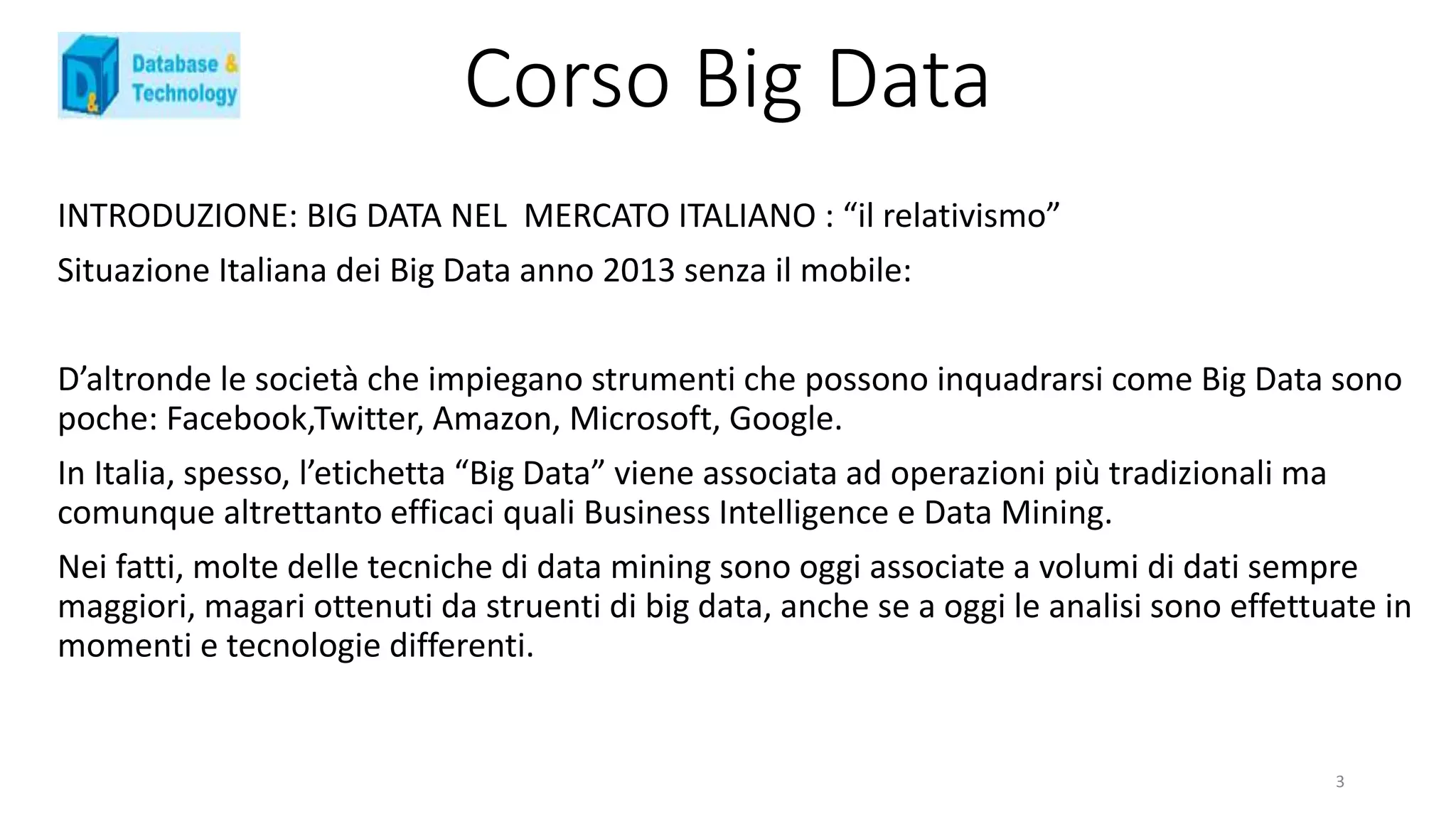 Corso Big Data
INTRODUZIONE: BIG DATA NEL MERCATO ITALIANO : “il relativismo”
Situazione Italiana dei Big Data anno 2013 senza il mobile:
D’altronde le società che impiegano strumenti che possono inquadrarsi come Big Data sono
poche: Facebook,Twitter, Amazon, Microsoft, Google.
In Italia, spesso, l’etichetta “Big Data” viene associata ad operazioni più tradizionali ma
comunque altrettanto efficaci quali Business Intelligence e Data Mining.
Nei fatti, molte delle tecniche di data mining sono oggi associate a volumi di dati sempre
maggiori, magari ottenuti da struenti di big data, anche se a oggi le analisi sono effettuate in
momenti e tecnologie differenti.
3
 