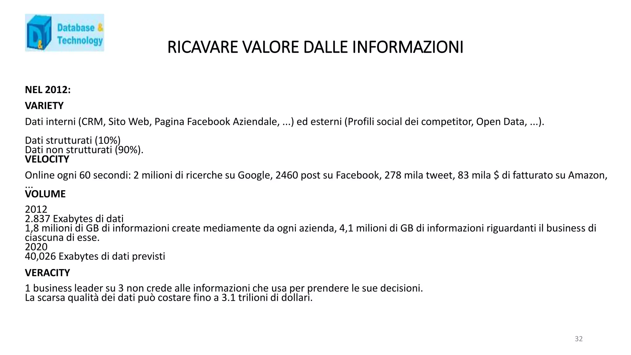 RICAVARE VALORE DALLE INFORMAZIONI
NEL 2012:
VARIETY
Dati interni (CRM, Sito Web, Pagina Facebook Aziendale, ...) ed esterni (Profili social dei competitor, Open Data, ...).
Dati strutturati (10%)
Dati non strutturati (90%).
VELOCITY
Online ogni 60 secondi: 2 milioni di ricerche su Google, 2460 post su Facebook, 278 mila tweet, 83 mila $ di fatturato su Amazon,
...
VOLUME
2012
2.837 Exabytes di dati
1,8 milioni di GB di informazioni create mediamente da ogni azienda, 4,1 milioni di GB di informazioni riguardanti il business di
ciascuna di esse.
2020
40,026 Exabytes di dati previsti
VERACITY
1 business leader su 3 non crede alle informazioni che usa per prendere le sue decisioni.
La scarsa qualità dei dati può costare fino a 3.1 trilioni di dollari.
32
 