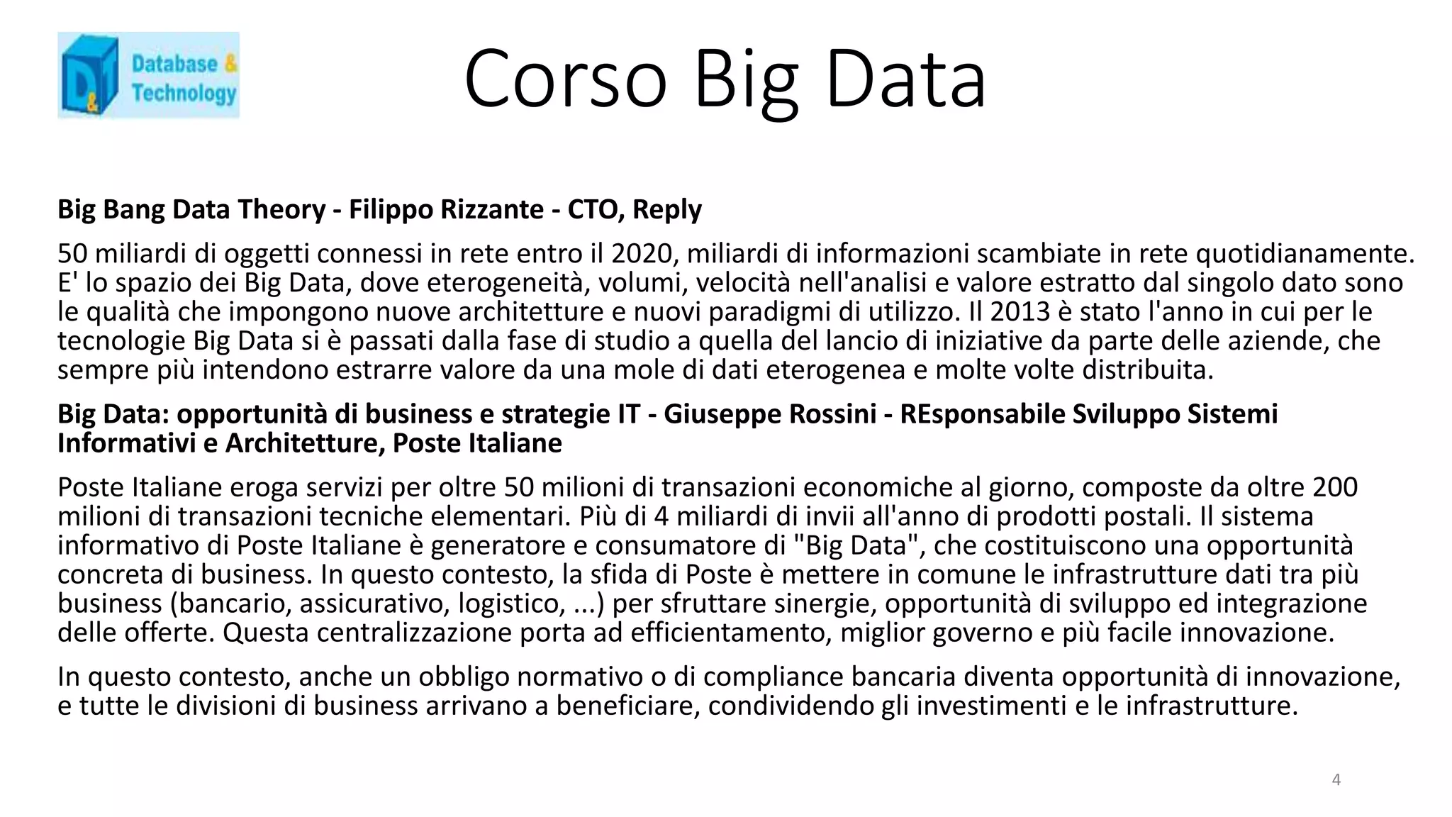 Corso Big Data
Big Bang Data Theory - Filippo Rizzante - CTO, Reply
50 miliardi di oggetti connessi in rete entro il 2020, miliardi di informazioni scambiate in rete quotidianamente.
E' lo spazio dei Big Data, dove eterogeneità, volumi, velocità nell'analisi e valore estratto dal singolo dato sono
le qualità che impongono nuove architetture e nuovi paradigmi di utilizzo. Il 2013 è stato l'anno in cui per le
tecnologie Big Data si è passati dalla fase di studio a quella del lancio di iniziative da parte delle aziende, che
sempre più intendono estrarre valore da una mole di dati eterogenea e molte volte distribuita.
Big Data: opportunità di business e strategie IT - Giuseppe Rossini - REsponsabile Sviluppo Sistemi
Informativi e Architetture, Poste Italiane
Poste Italiane eroga servizi per oltre 50 milioni di transazioni economiche al giorno, composte da oltre 200
milioni di transazioni tecniche elementari. Più di 4 miliardi di invii all'anno di prodotti postali. Il sistema
informativo di Poste Italiane è generatore e consumatore di "Big Data", che costituiscono una opportunità
concreta di business. In questo contesto, la sfida di Poste è mettere in comune le infrastrutture dati tra più
business (bancario, assicurativo, logistico, ...) per sfruttare sinergie, opportunità di sviluppo ed integrazione
delle offerte. Questa centralizzazione porta ad efficientamento, miglior governo e più facile innovazione.
In questo contesto, anche un obbligo normativo o di compliance bancaria diventa opportunità di innovazione,
e tutte le divisioni di business arrivano a beneficiare, condividendo gli investimenti e le infrastrutture.
4
 