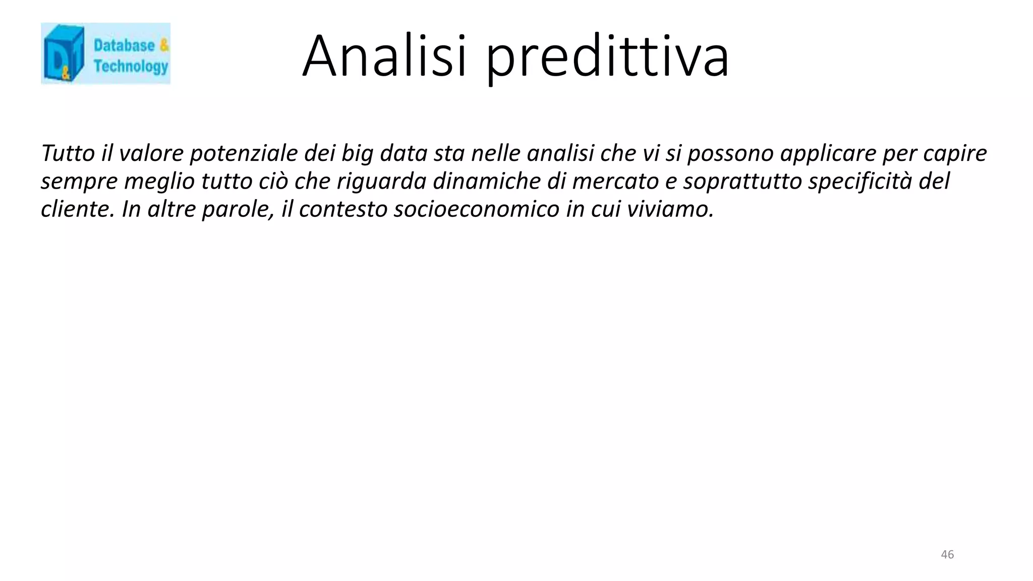 Analisi predittiva
Tutto il valore potenziale dei big data sta nelle analisi che vi si possono applicare per capire
sempre meglio tutto ciò che riguarda dinamiche di mercato e soprattutto specificità del
cliente. In altre parole, il contesto socioeconomico in cui viviamo.
46
 