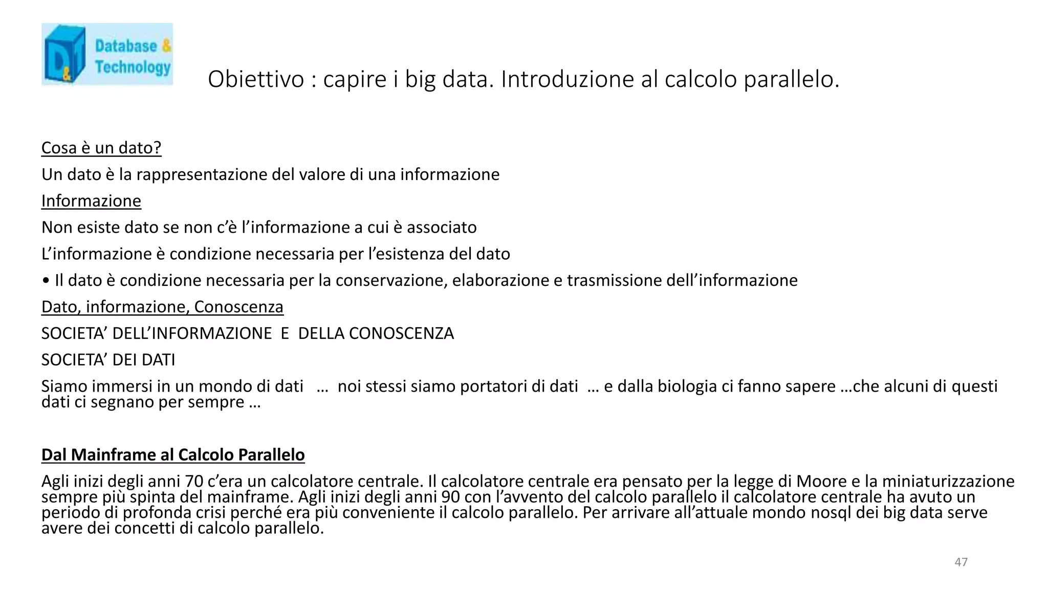 Obiettivo : capire i big data. Introduzione al calcolo parallelo.
Cosa è un dato?
Un dato è la rappresentazione del valore di una informazione
Informazione
Non esiste dato se non c’è l’informazione a cui è associato
L’informazione è condizione necessaria per l’esistenza del dato
• Il dato è condizione necessaria per la conservazione, elaborazione e trasmissione dell’informazione
Dato, informazione, Conoscenza
SOCIETA’ DELL’INFORMAZIONE E DELLA CONOSCENZA
SOCIETA’ DEI DATI
Siamo immersi in un mondo di dati … noi stessi siamo portatori di dati … e dalla biologia ci fanno sapere …che alcuni di questi
dati ci segnano per sempre …
Dal Mainframe al Calcolo Parallelo
Agli inizi degli anni 70 c’era un calcolatore centrale. Il calcolatore centrale era pensato per la legge di Moore e la miniaturizzazione
sempre più spinta del mainframe. Agli inizi degli anni 90 con l’avvento del calcolo parallelo il calcolatore centrale ha avuto un
periodo di profonda crisi perché era più conveniente il calcolo parallelo. Per arrivare all’attuale mondo nosql dei big data serve
avere dei concetti di calcolo parallelo.
47
 
