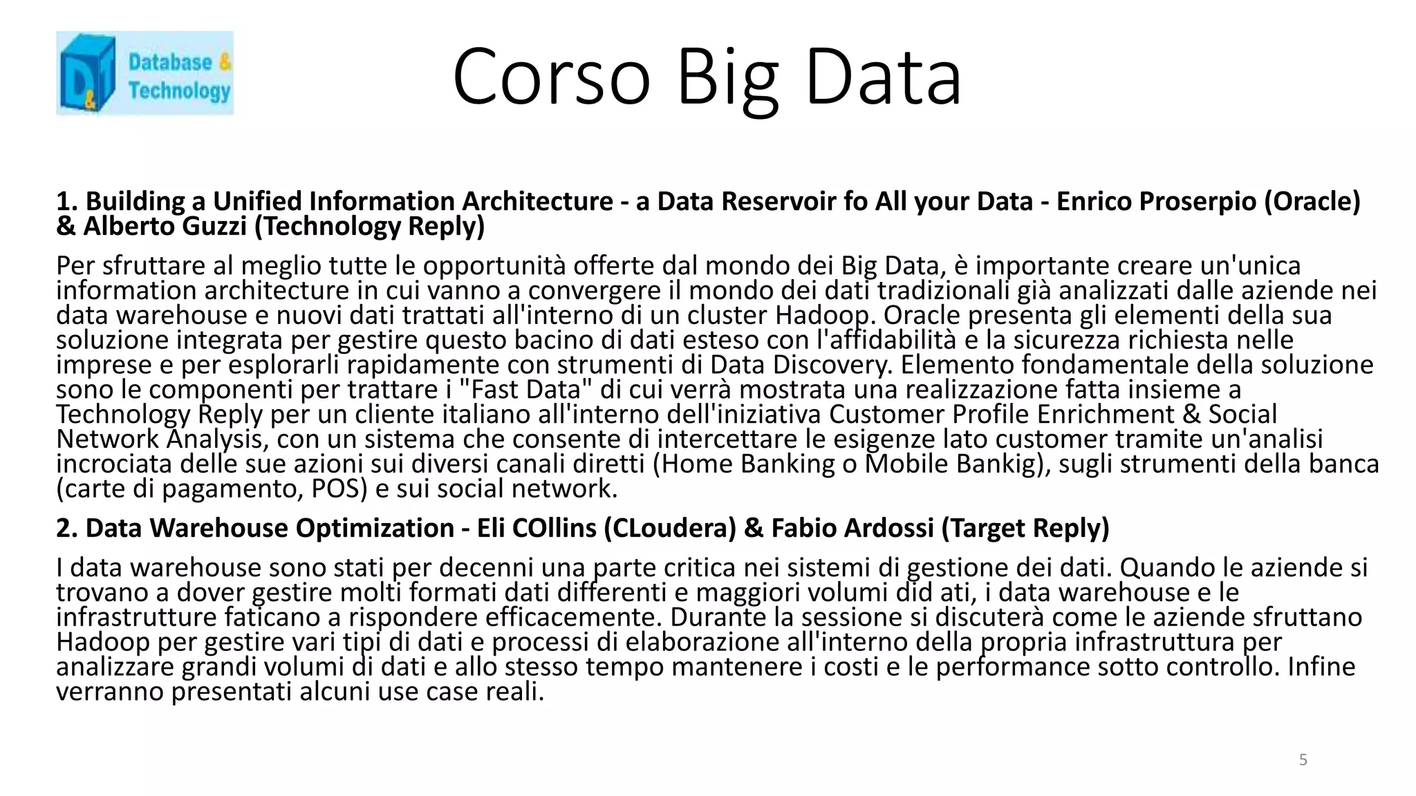 Corso Big Data
1. Building a Unified Information Architecture - a Data Reservoir fo All your Data - Enrico Proserpio (Oracle)
& Alberto Guzzi (Technology Reply)
Per sfruttare al meglio tutte le opportunità offerte dal mondo dei Big Data, è importante creare un'unica
information architecture in cui vanno a convergere il mondo dei dati tradizionali già analizzati dalle aziende nei
data warehouse e nuovi dati trattati all'interno di un cluster Hadoop. Oracle presenta gli elementi della sua
soluzione integrata per gestire questo bacino di dati esteso con l'affidabilità e la sicurezza richiesta nelle
imprese e per esplorarli rapidamente con strumenti di Data Discovery. Elemento fondamentale della soluzione
sono le componenti per trattare i "Fast Data" di cui verrà mostrata una realizzazione fatta insieme a
Technology Reply per un cliente italiano all'interno dell'iniziativa Customer Profile Enrichment & Social
Network Analysis, con un sistema che consente di intercettare le esigenze lato customer tramite un'analisi
incrociata delle sue azioni sui diversi canali diretti (Home Banking o Mobile Bankig), sugli strumenti della banca
(carte di pagamento, POS) e sui social network.
2. Data Warehouse Optimization - Eli COllins (CLoudera) & Fabio Ardossi (Target Reply)
I data warehouse sono stati per decenni una parte critica nei sistemi di gestione dei dati. Quando le aziende si
trovano a dover gestire molti formati dati differenti e maggiori volumi did ati, i data warehouse e le
infrastrutture faticano a rispondere efficacemente. Durante la sessione si discuterà come le aziende sfruttano
Hadoop per gestire vari tipi di dati e processi di elaborazione all'interno della propria infrastruttura per
analizzare grandi volumi di dati e allo stesso tempo mantenere i costi e le performance sotto controllo. Infine
verranno presentati alcuni use case reali.
5
 
