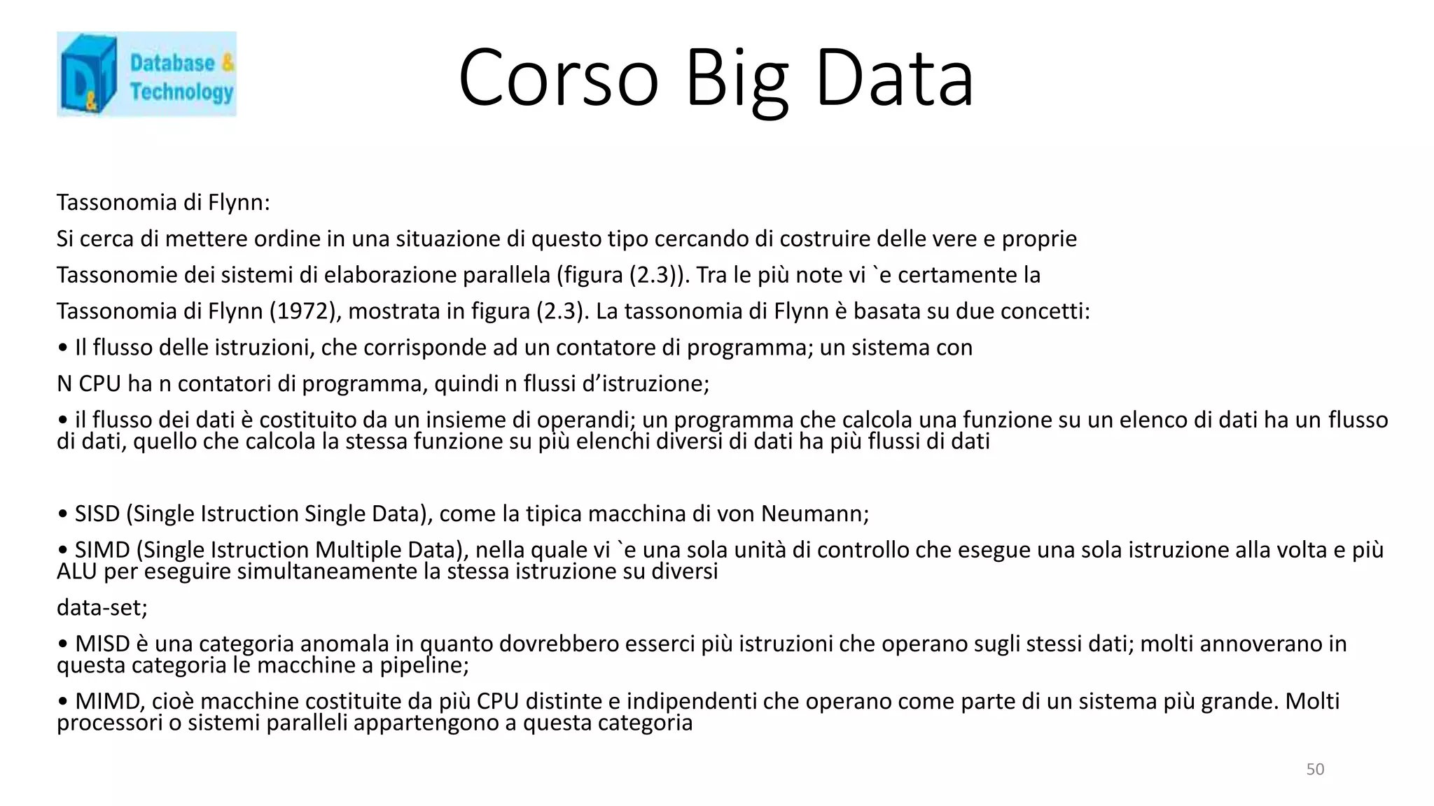 Corso Big Data
Tassonomia di Flynn:
Si cerca di mettere ordine in una situazione di questo tipo cercando di costruire delle vere e proprie
Tassonomie dei sistemi di elaborazione parallela (figura (2.3)). Tra le più note vi `e certamente la
Tassonomia di Flynn (1972), mostrata in figura (2.3). La tassonomia di Flynn è basata su due concetti:
• Il flusso delle istruzioni, che corrisponde ad un contatore di programma; un sistema con
N CPU ha n contatori di programma, quindi n flussi d’istruzione;
• il flusso dei dati è costituito da un insieme di operandi; un programma che calcola una funzione su un elenco di dati ha un flusso
di dati, quello che calcola la stessa funzione su più elenchi diversi di dati ha più flussi di dati
• SISD (Single Istruction Single Data), come la tipica macchina di von Neumann;
• SIMD (Single Istruction Multiple Data), nella quale vi `e una sola unità di controllo che esegue una sola istruzione alla volta e più
ALU per eseguire simultaneamente la stessa istruzione su diversi
data-set;
• MISD è una categoria anomala in quanto dovrebbero esserci più istruzioni che operano sugli stessi dati; molti annoverano in
questa categoria le macchine a pipeline;
• MIMD, cioè macchine costituite da più CPU distinte e indipendenti che operano come parte di un sistema più grande. Molti
processori o sistemi paralleli appartengono a questa categoria
50
 