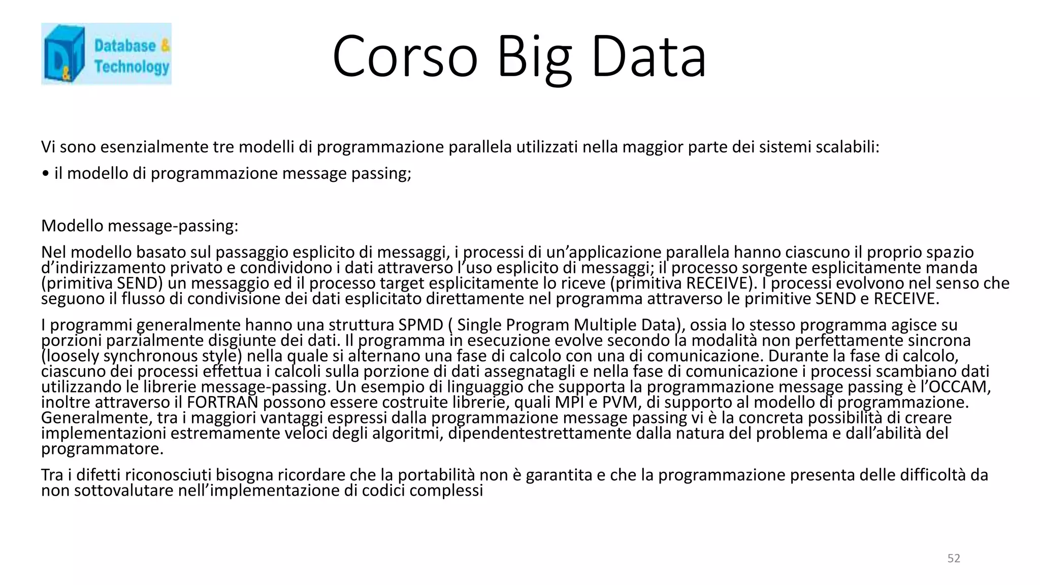 Corso Big Data
Vi sono esenzialmente tre modelli di programmazione parallela utilizzati nella maggior parte dei sistemi scalabili:
• il modello di programmazione message passing;
Modello message-passing:
Nel modello basato sul passaggio esplicito di messaggi, i processi di un’applicazione parallela hanno ciascuno il proprio spazio
d’indirizzamento privato e condividono i dati attraverso l’uso esplicito di messaggi; il processo sorgente esplicitamente manda
(primitiva SEND) un messaggio ed il processo target esplicitamente lo riceve (primitiva RECEIVE). I processi evolvono nel senso che
seguono il flusso di condivisione dei dati esplicitato direttamente nel programma attraverso le primitive SEND e RECEIVE.
I programmi generalmente hanno una struttura SPMD ( Single Program Multiple Data), ossia lo stesso programma agisce su
porzioni parzialmente disgiunte dei dati. Il programma in esecuzione evolve secondo la modalità non perfettamente sincrona
(loosely synchronous style) nella quale si alternano una fase di calcolo con una di comunicazione. Durante la fase di calcolo,
ciascuno dei processi effettua i calcoli sulla porzione di dati assegnatagli e nella fase di comunicazione i processi scambiano dati
utilizzando le librerie message-passing. Un esempio di linguaggio che supporta la programmazione message passing è l’OCCAM,
inoltre attraverso il FORTRAN possono essere costruite librerie, quali MPI e PVM, di supporto al modello di programmazione.
Generalmente, tra i maggiori vantaggi espressi dalla programmazione message passing vi è la concreta possibilità di creare
implementazioni estremamente veloci degli algoritmi, dipendentestrettamente dalla natura del problema e dall’abilità del
programmatore.
Tra i difetti riconosciuti bisogna ricordare che la portabilità non è garantita e che la programmazione presenta delle difficoltà da
non sottovalutare nell’implementazione di codici complessi
52
 