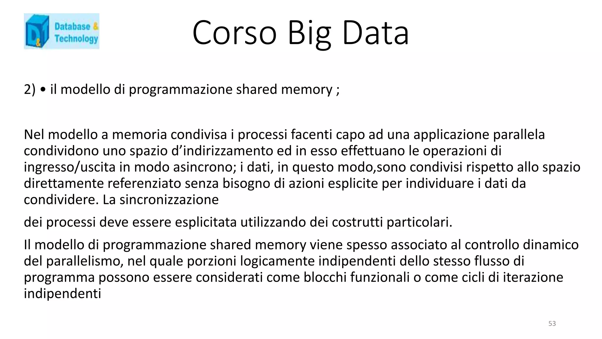 Corso Big Data
2) • il modello di programmazione shared memory ;
Nel modello a memoria condivisa i processi facenti capo ad una applicazione parallela
condividono uno spazio d’indirizzamento ed in esso effettuano le operazioni di
ingresso/uscita in modo asincrono; i dati, in questo modo,sono condivisi rispetto allo spazio
direttamente referenziato senza bisogno di azioni esplicite per individuare i dati da
condividere. La sincronizzazione
dei processi deve essere esplicitata utilizzando dei costrutti particolari.
Il modello di programmazione shared memory viene spesso associato al controllo dinamico
del parallelismo, nel quale porzioni logicamente indipendenti dello stesso flusso di
programma possono essere considerati come blocchi funzionali o come cicli di iterazione
indipendenti
53
 