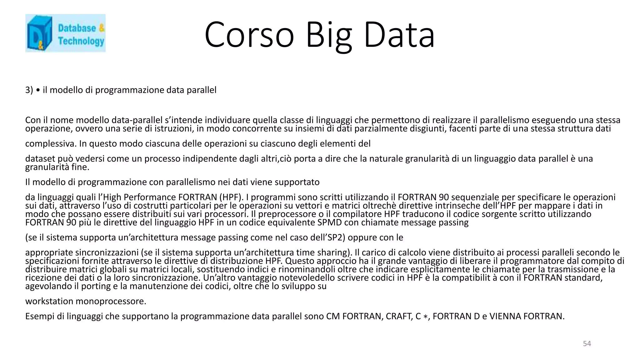 Corso Big Data
3) • il modello di programmazione data parallel
Con il nome modello data-parallel s’intende individuare quella classe di linguaggi che permettono di realizzare il parallelismo eseguendo una stessa
operazione, ovvero una serie di istruzioni, in modo concorrente su insiemi di dati parzialmente disgiunti, facenti parte di una stessa struttura dati
complessiva. In questo modo ciascuna delle operazioni su ciascuno degli elementi del
dataset può vedersi come un processo indipendente dagli altri,ciò porta a dire che la naturale granularità di un linguaggio data parallel è una
granularità fine.
Il modello di programmazione con parallelismo nei dati viene supportato
da linguaggi quali l’High Performance FORTRAN (HPF). I programmi sono scritti utilizzando il FORTRAN 90 sequenziale per specificare le operazioni
sui dati, attraverso l’uso di costrutti particolari per le operazioni su vettori e matrici oltrechè direttive intrinseche dell’HPF per mappare i dati in
modo che possano essere distribuiti sui vari processori. Il preprocessore o il compilatore HPF traducono il codice sorgente scritto utilizzando
FORTRAN 90 più le direttive del linguaggio HPF in un codice equivalente SPMD con chiamate message passing
(se il sistema supporta un’architettura message passing come nel caso dell’SP2) oppure con le
appropriate sincronizzazioni (se il sistema supporta un’architettura time sharing). Il carico di calcolo viene distribuito ai processi paralleli secondo le
specificazioni fornite attraverso le direttive di distribuzione HPF. Questo approccio ha il grande vantaggio di liberare il programmatore dal compito di
distribuire matrici globali su matrici locali, sostituendo indici e rinominandoli oltre che indicare esplicitamente le chiamate per la trasmissione e la
ricezione dei dati o la loro sincronizzazione. Un’altro vantaggio notevoledello scrivere codici in HPF è la compatibilit à con il FORTRAN standard,
agevolando il porting e la manutenzione dei codici, oltre che lo sviluppo su
workstation monoprocessore.
Esempi di linguaggi che supportano la programmazione data parallel sono CM FORTRAN, CRAFT, C ∗, FORTRAN D e VIENNA FORTRAN.
54
 