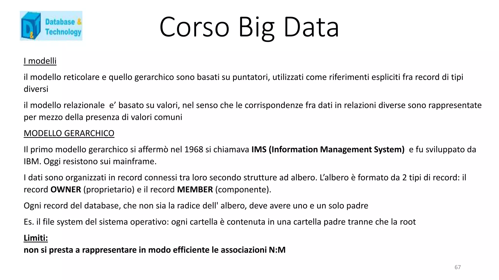 Corso Big Data
I modelli
il modello reticolare e quello gerarchico sono basati su puntatori, utilizzati come riferimenti espliciti fra record di tipi
diversi
il modello relazionale e’ basato su valori, nel senso che le corrispondenze fra dati in relazioni diverse sono rappresentate
per mezzo della presenza di valori comuni
MODELLO GERARCHICO
Il primo modello gerarchico si affermò nel 1968 si chiamava IMS (Information Management System) e fu sviluppato da
IBM. Oggi resistono sui mainframe.
I dati sono organizzati in record connessi tra loro secondo strutture ad albero. L’albero è formato da 2 tipi di record: il
record OWNER (proprietario) e il record MEMBER (componente).
Ogni record del database, che non sia la radice dell' albero, deve avere uno e un solo padre
Es. il file system del sistema operativo: ogni cartella è contenuta in una cartella padre tranne che la root
Limiti:
non si presta a rappresentare in modo efficiente le associazioni N:M
67
 