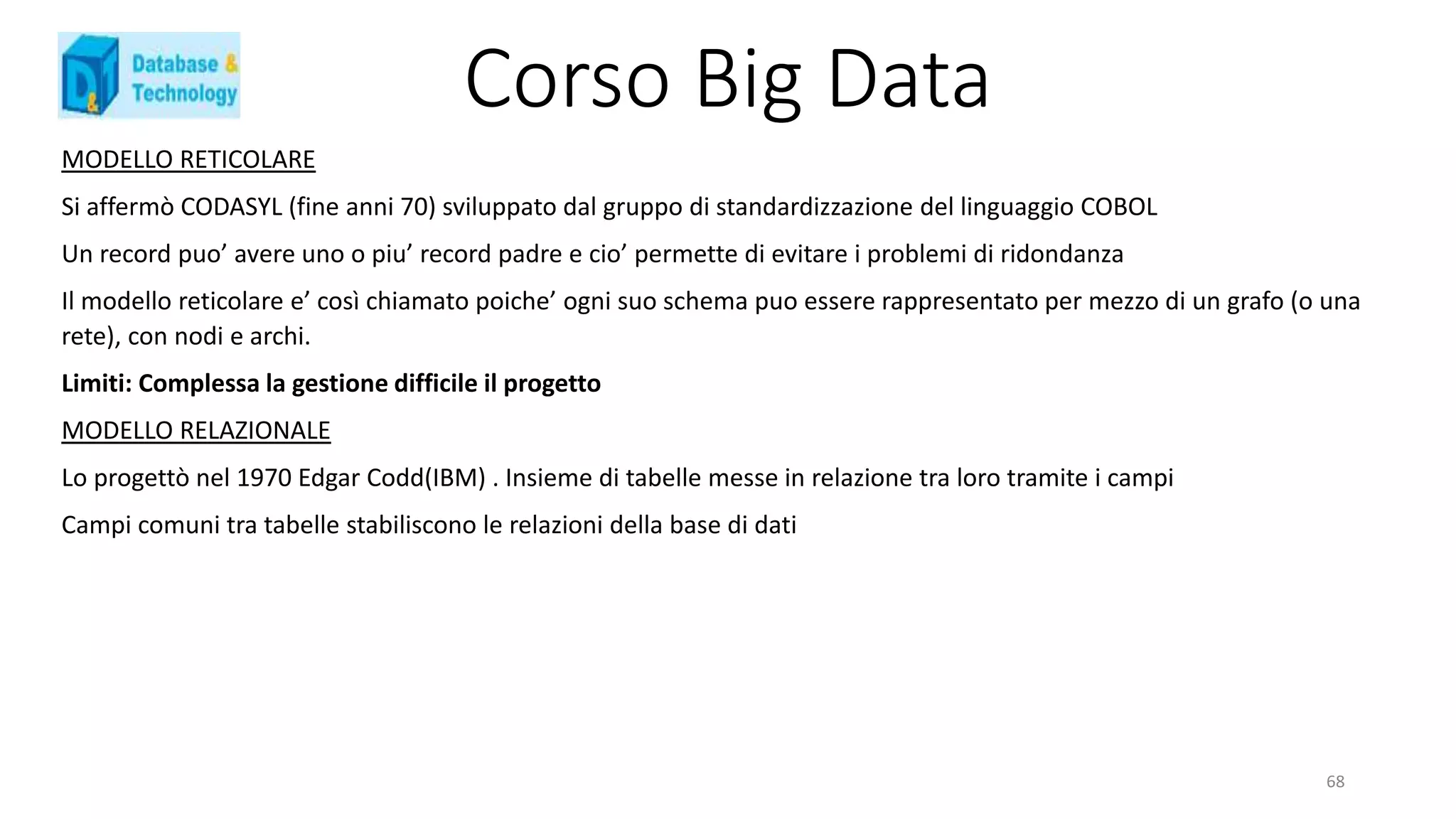 Corso Big Data
MODELLO RETICOLARE
Si affermò CODASYL (fine anni 70) sviluppato dal gruppo di standardizzazione del linguaggio COBOL
Un record puo’ avere uno o piu’ record padre e cio’ permette di evitare i problemi di ridondanza
Il modello reticolare e’ così chiamato poiche’ ogni suo schema puo essere rappresentato per mezzo di un grafo (o una
rete), con nodi e archi.
Limiti: Complessa la gestione difficile il progetto
MODELLO RELAZIONALE
Lo progettò nel 1970 Edgar Codd(IBM) . Insieme di tabelle messe in relazione tra loro tramite i campi
Campi comuni tra tabelle stabiliscono le relazioni della base di dati
68
 