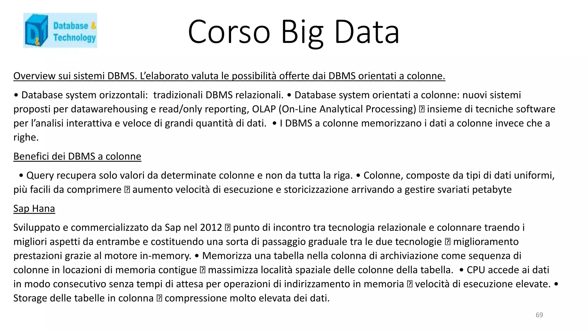 Corso Big Data
Overview sui sistemi DBMS. L’elaborato valuta le possibilità offerte dai DBMS orientati a colonne.
• Database system orizzontali: tradizionali DBMS relazionali. • Database system orientati a colonne: nuovi sistemi
proposti per datawarehousing e read/only reporting, OLAP (On-Line Analytical Processing) insieme di tecniche software
per l’analisi interattiva e veloce di grandi quantità di dati. • I DBMS a colonne memorizzano i dati a colonne invece che a
righe.
Benefici dei DBMS a colonne
• Query recupera solo valori da determinate colonne e non da tutta la riga. • Colonne, composte da tipi di dati uniformi,
più facili da comprimere aumento velocità di esecuzione e storicizzazione arrivando a gestire svariati petabyte
Sap Hana
Sviluppato e commercializzato da Sap nel 2012 punto di incontro tra tecnologia relazionale e colonnare traendo i
migliori aspetti da entrambe e costituendo una sorta di passaggio graduale tra le due tecnologie miglioramento
prestazioni grazie al motore in-memory. • Memorizza una tabella nella colonna di archiviazione come sequenza di
colonne in locazioni di memoria contigue massimizza località spaziale delle colonne della tabella. • CPU accede ai dati
in modo consecutivo senza tempi di attesa per operazioni di indirizzamento in memoria velocità di esecuzione elevate. •
Storage delle tabelle in colonna compressione molto elevata dei dati.
69
 