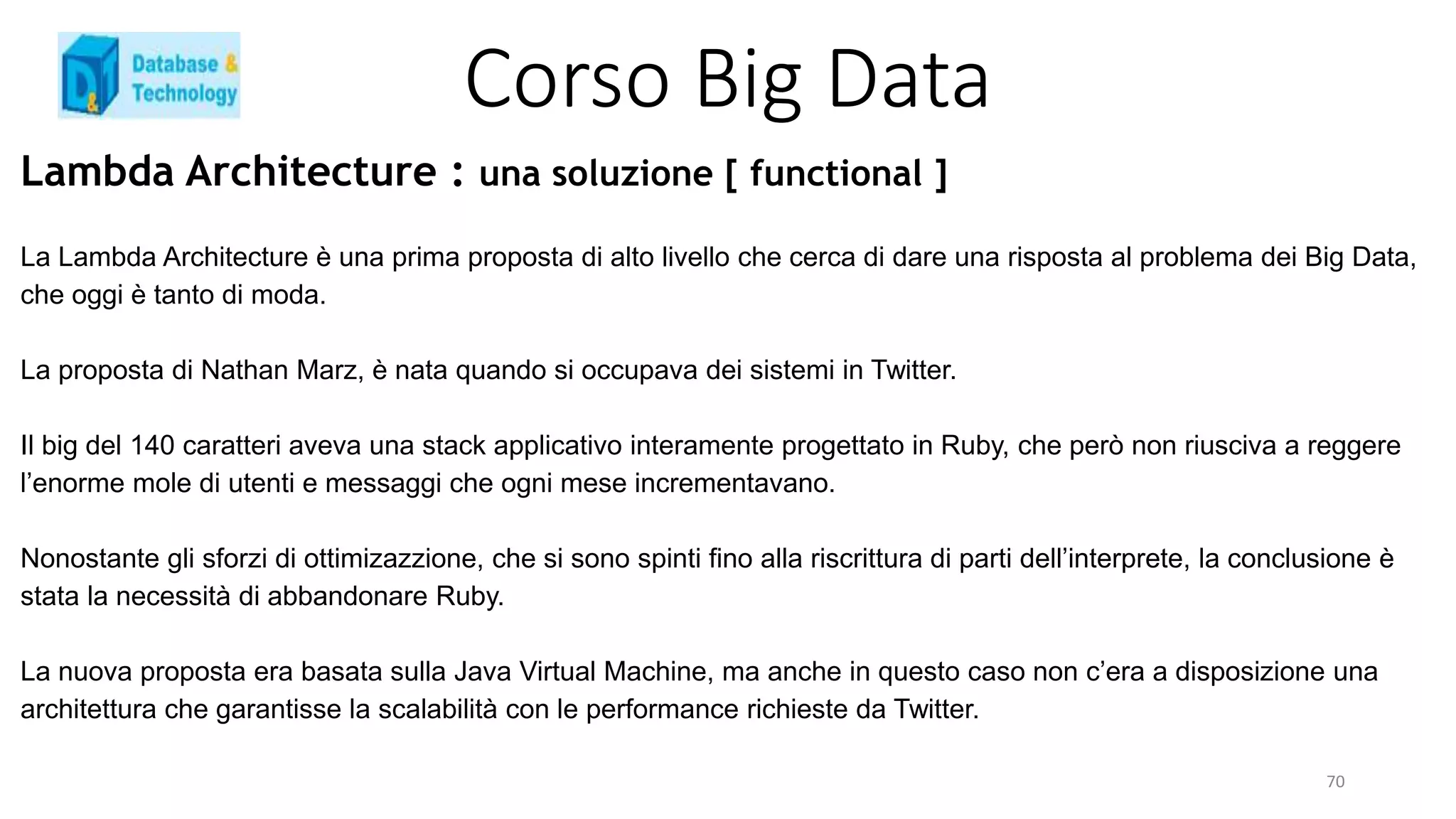Corso Big Data
Lambda Architecture : una soluzione [ functional ]
La Lambda Architecture è una prima proposta di alto livello che cerca di dare una risposta al problema dei Big Data,
che oggi è tanto di moda.
La proposta di Nathan Marz, è nata quando si occupava dei sistemi in Twitter.
Il big del 140 caratteri aveva una stack applicativo interamente progettato in Ruby, che però non riusciva a reggere
l’enorme mole di utenti e messaggi che ogni mese incrementavano.
Nonostante gli sforzi di ottimizazzione, che si sono spinti fino alla riscrittura di parti dell’interprete, la conclusione è
stata la necessità di abbandonare Ruby.
La nuova proposta era basata sulla Java Virtual Machine, ma anche in questo caso non c’era a disposizione una
architettura che garantisse la scalabilità con le performance richieste da Twitter.
70
 