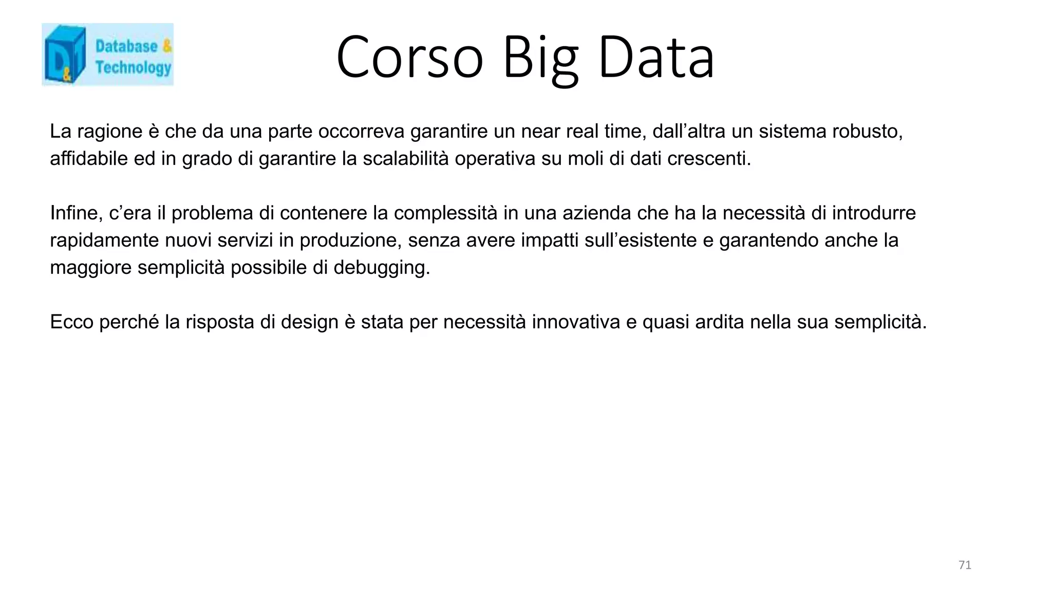 Corso Big Data
La ragione è che da una parte occorreva garantire un near real time, dall’altra un sistema robusto,
affidabile ed in grado di garantire la scalabilità operativa su moli di dati crescenti.
Infine, c’era il problema di contenere la complessità in una azienda che ha la necessità di introdurre
rapidamente nuovi servizi in produzione, senza avere impatti sull’esistente e garantendo anche la
maggiore semplicità possibile di debugging.
Ecco perché la risposta di design è stata per necessità innovativa e quasi ardita nella sua semplicità.
71
 