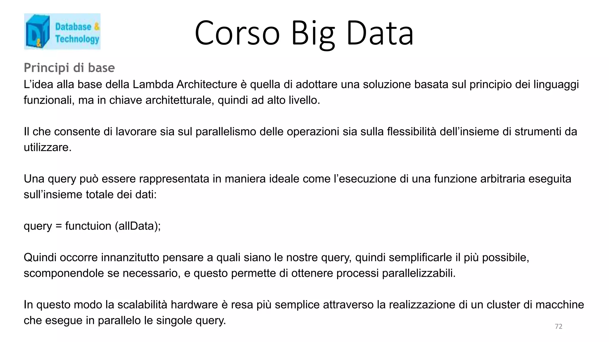 Corso Big Data
Principi di base
L’idea alla base della Lambda Architecture è quella di adottare una soluzione basata sul principio dei linguaggi
funzionali, ma in chiave architetturale, quindi ad alto livello.
Il che consente di lavorare sia sul parallelismo delle operazioni sia sulla flessibilità dell’insieme di strumenti da
utilizzare.
Una query può essere rappresentata in maniera ideale come l’esecuzione di una funzione arbitraria eseguita
sull’insieme totale dei dati:
query = functuion (allData);
Quindi occorre innanzitutto pensare a quali siano le nostre query, quindi semplificarle il più possibile,
scomponendole se necessario, e questo permette di ottenere processi parallelizzabili.
In questo modo la scalabilità hardware è resa più semplice attraverso la realizzazione di un cluster di macchine
che esegue in parallelo le singole query. 72
 