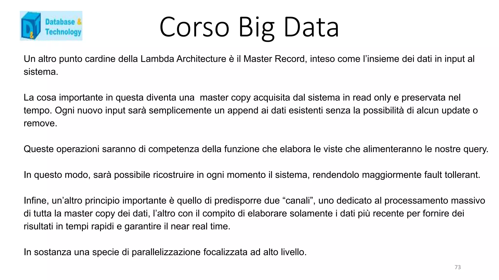 Corso Big Data
Un altro punto cardine della Lambda Architecture è il Master Record, inteso come l’insieme dei dati in input al
sistema.
La cosa importante in questa diventa una master copy acquisita dal sistema in read only e preservata nel
tempo. Ogni nuovo input sarà semplicemente un append ai dati esistenti senza la possibilità di alcun update o
remove.
Queste operazioni saranno di competenza della funzione che elabora le viste che alimenteranno le nostre query.
In questo modo, sarà possibile ricostruire in ogni momento il sistema, rendendolo maggiormente fault tollerant.
Infine, un’altro principio importante è quello di predisporre due “canali”, uno dedicato al processamento massivo
di tutta la master copy dei dati, l’altro con il compito di elaborare solamente i dati più recente per fornire dei
risultati in tempi rapidi e garantire il near real time.
In sostanza una specie di parallelizzazione focalizzata ad alto livello.
73
 