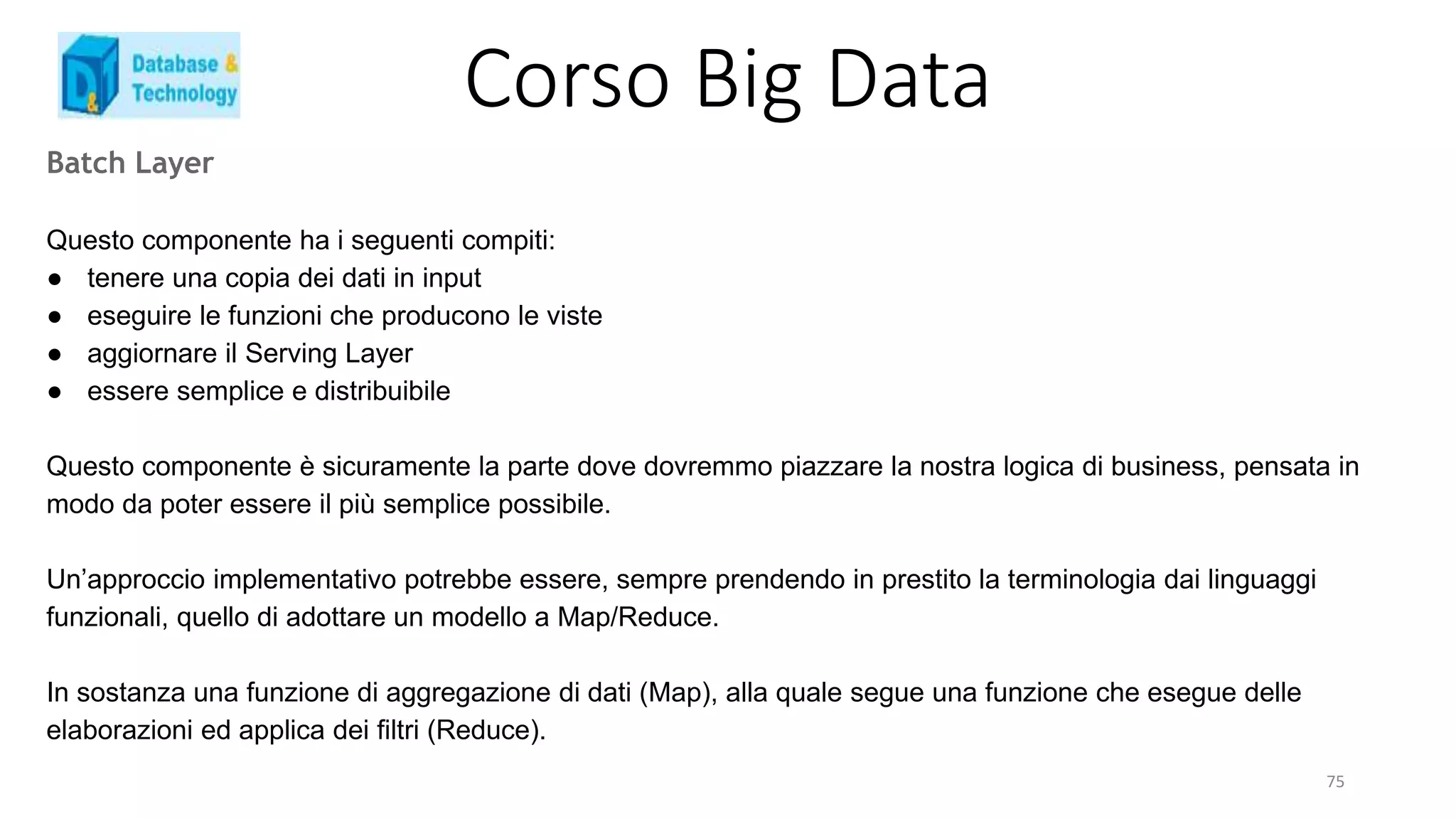 Corso Big Data
Batch Layer
Questo componente ha i seguenti compiti:
● tenere una copia dei dati in input
● eseguire le funzioni che producono le viste
● aggiornare il Serving Layer
● essere semplice e distribuibile
Questo componente è sicuramente la parte dove dovremmo piazzare la nostra logica di business, pensata in
modo da poter essere il più semplice possibile.
Un’approccio implementativo potrebbe essere, sempre prendendo in prestito la terminologia dai linguaggi
funzionali, quello di adottare un modello a Map/Reduce.
In sostanza una funzione di aggregazione di dati (Map), alla quale segue una funzione che esegue delle
elaborazioni ed applica dei filtri (Reduce).
75
 