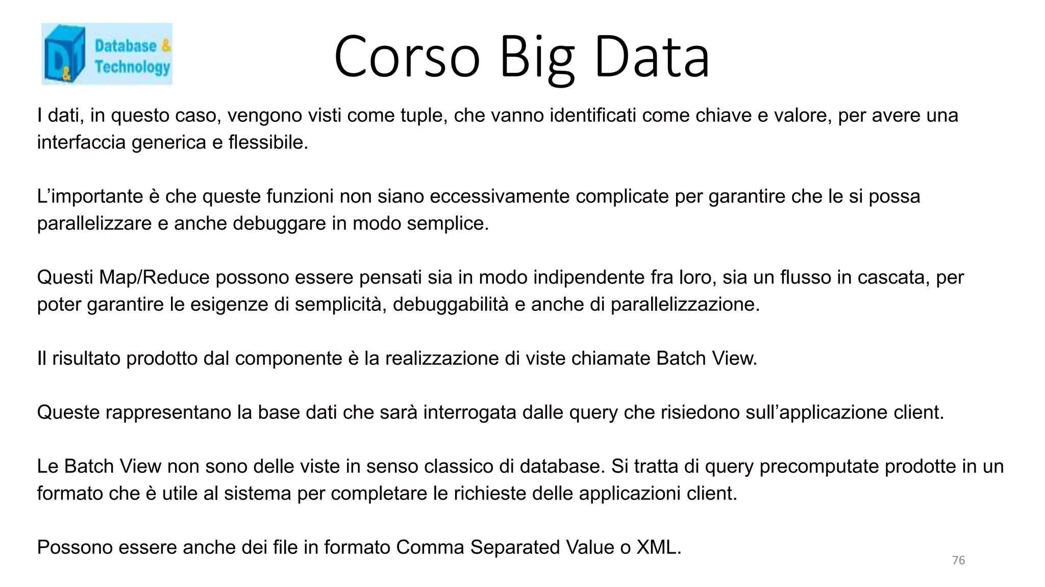 Corso Big Data
I dati, in questo caso, vengono visti come tuple, che vanno identificati come chiave e valore, per avere una
interfaccia generica e flessibile.
L’importante è che queste funzioni non siano eccessivamente complicate per garantire che le si possa
parallelizzare e anche debuggare in modo semplice.
Questi Map/Reduce possono essere pensati sia in modo indipendente fra loro, sia un flusso in cascata, per
poter garantire le esigenze di semplicità, debuggabilità e anche di parallelizzazione.
Il risultato prodotto dal componente è la realizzazione di viste chiamate Batch View.
Queste rappresentano la base dati che sarà interrogata dalle query che risiedono sull’applicazione client.
Le Batch View non sono delle viste in senso classico di database. Si tratta di query precomputate prodotte in un
formato che è utile al sistema per completare le richieste delle applicazioni client.
Possono essere anche dei file in formato Comma Separated Value o XML.
76
 
