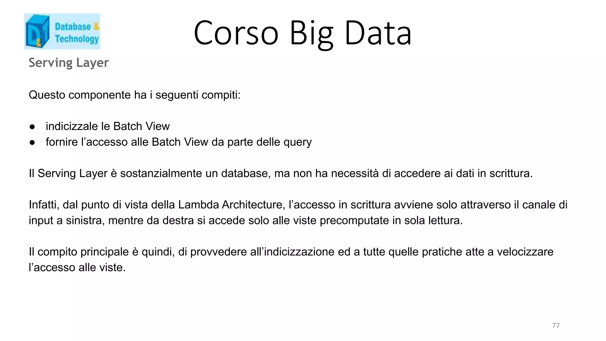 Corso Big Data
Serving Layer
Questo componente ha i seguenti compiti:
● indicizzale le Batch View
● fornire l’accesso alle Batch View da parte delle query
Il Serving Layer è sostanzialmente un database, ma non ha necessità di accedere ai dati in scrittura.
Infatti, dal punto di vista della Lambda Architecture, l’accesso in scrittura avviene solo attraverso il canale di
input a sinistra, mentre da destra si accede solo alle viste precomputate in sola lettura.
Il compito principale è quindi, di provvedere all’indicizzazione ed a tutte quelle pratiche atte a velocizzare
l’accesso alle viste.
77
 