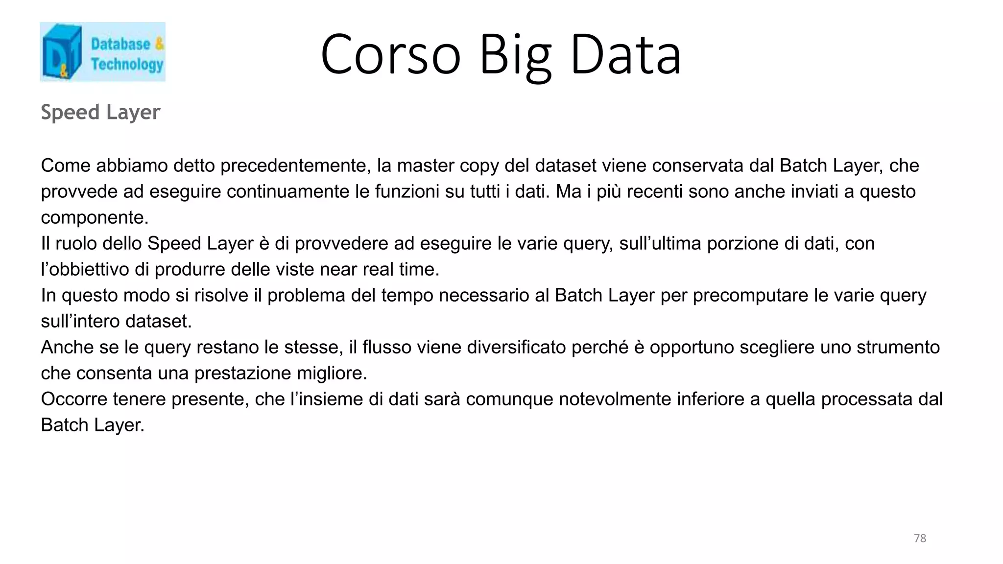 Corso Big Data
Speed Layer
Come abbiamo detto precedentemente, la master copy del dataset viene conservata dal Batch Layer, che
provvede ad eseguire continuamente le funzioni su tutti i dati. Ma i più recenti sono anche inviati a questo
componente.
Il ruolo dello Speed Layer è di provvedere ad eseguire le varie query, sull’ultima porzione di dati, con
l’obbiettivo di produrre delle viste near real time.
In questo modo si risolve il problema del tempo necessario al Batch Layer per precomputare le varie query
sull’intero dataset.
Anche se le query restano le stesse, il flusso viene diversificato perché è opportuno scegliere uno strumento
che consenta una prestazione migliore.
Occorre tenere presente, che l’insieme di dati sarà comunque notevolmente inferiore a quella processata dal
Batch Layer.
78
 