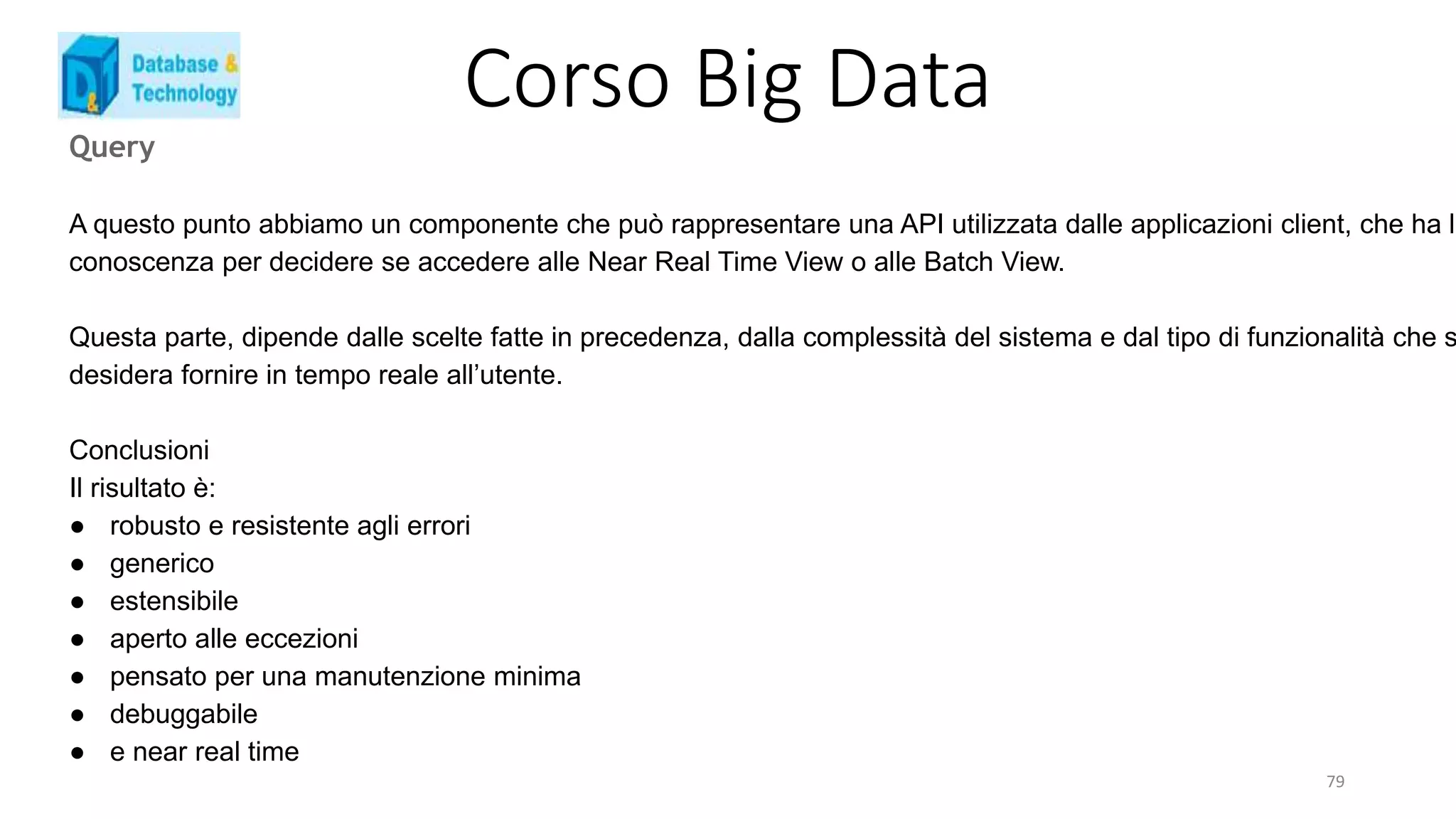 Corso Big Data
Query
A questo punto abbiamo un componente che può rappresentare una API utilizzata dalle applicazioni client, che ha la
conoscenza per decidere se accedere alle Near Real Time View o alle Batch View.
Questa parte, dipende dalle scelte fatte in precedenza, dalla complessità del sistema e dal tipo di funzionalità che s
desidera fornire in tempo reale all’utente.
Conclusioni
Il risultato è:
● robusto e resistente agli errori
● generico
● estensibile
● aperto alle eccezioni
● pensato per una manutenzione minima
● debuggabile
● e near real time
79
 