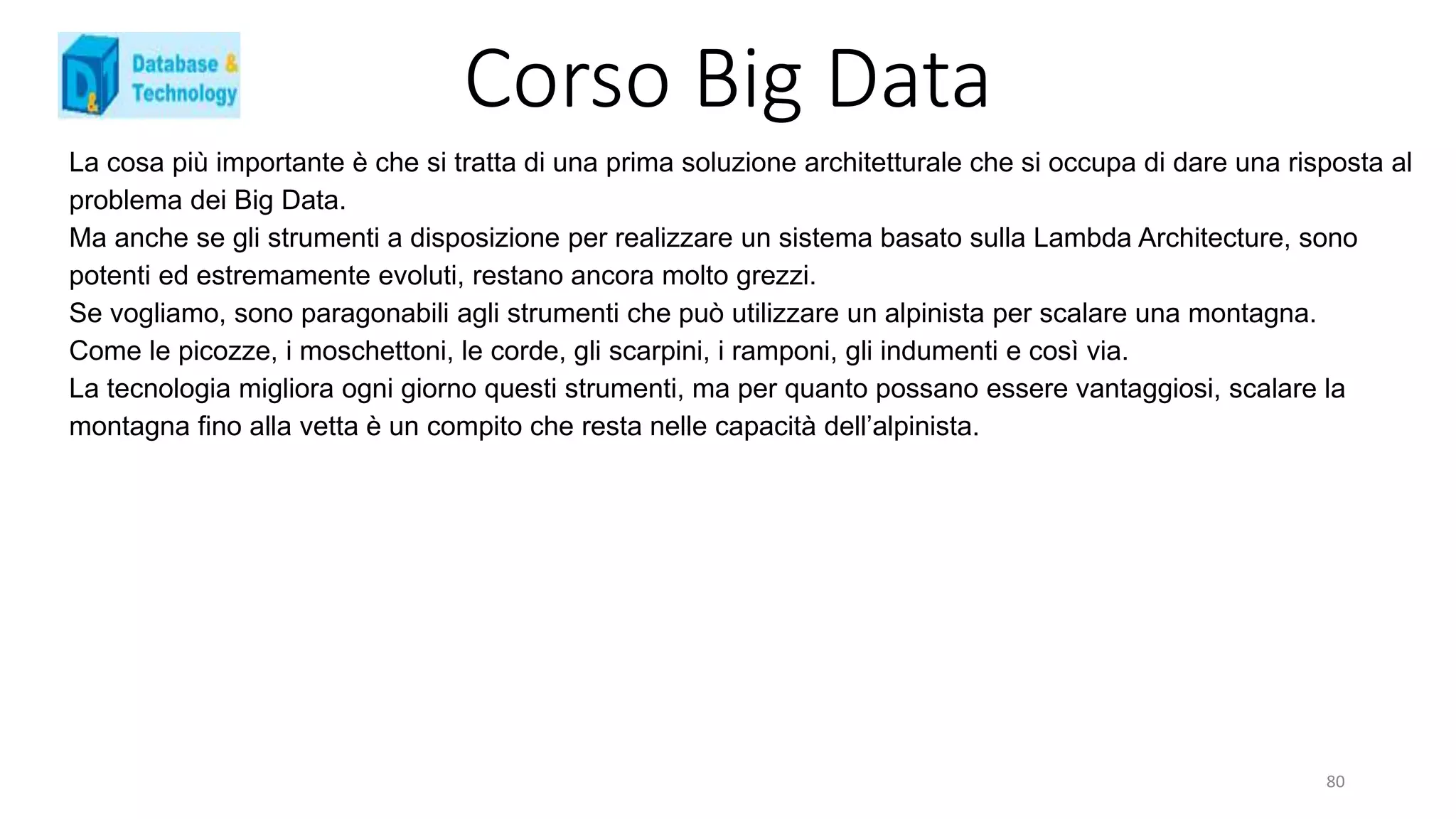 Corso Big Data
La cosa più importante è che si tratta di una prima soluzione architetturale che si occupa di dare una risposta al
problema dei Big Data.
Ma anche se gli strumenti a disposizione per realizzare un sistema basato sulla Lambda Architecture, sono
potenti ed estremamente evoluti, restano ancora molto grezzi.
Se vogliamo, sono paragonabili agli strumenti che può utilizzare un alpinista per scalare una montagna.
Come le picozze, i moschettoni, le corde, gli scarpini, i ramponi, gli indumenti e così via.
La tecnologia migliora ogni giorno questi strumenti, ma per quanto possano essere vantaggiosi, scalare la
montagna fino alla vetta è un compito che resta nelle capacità dell’alpinista.
80
 