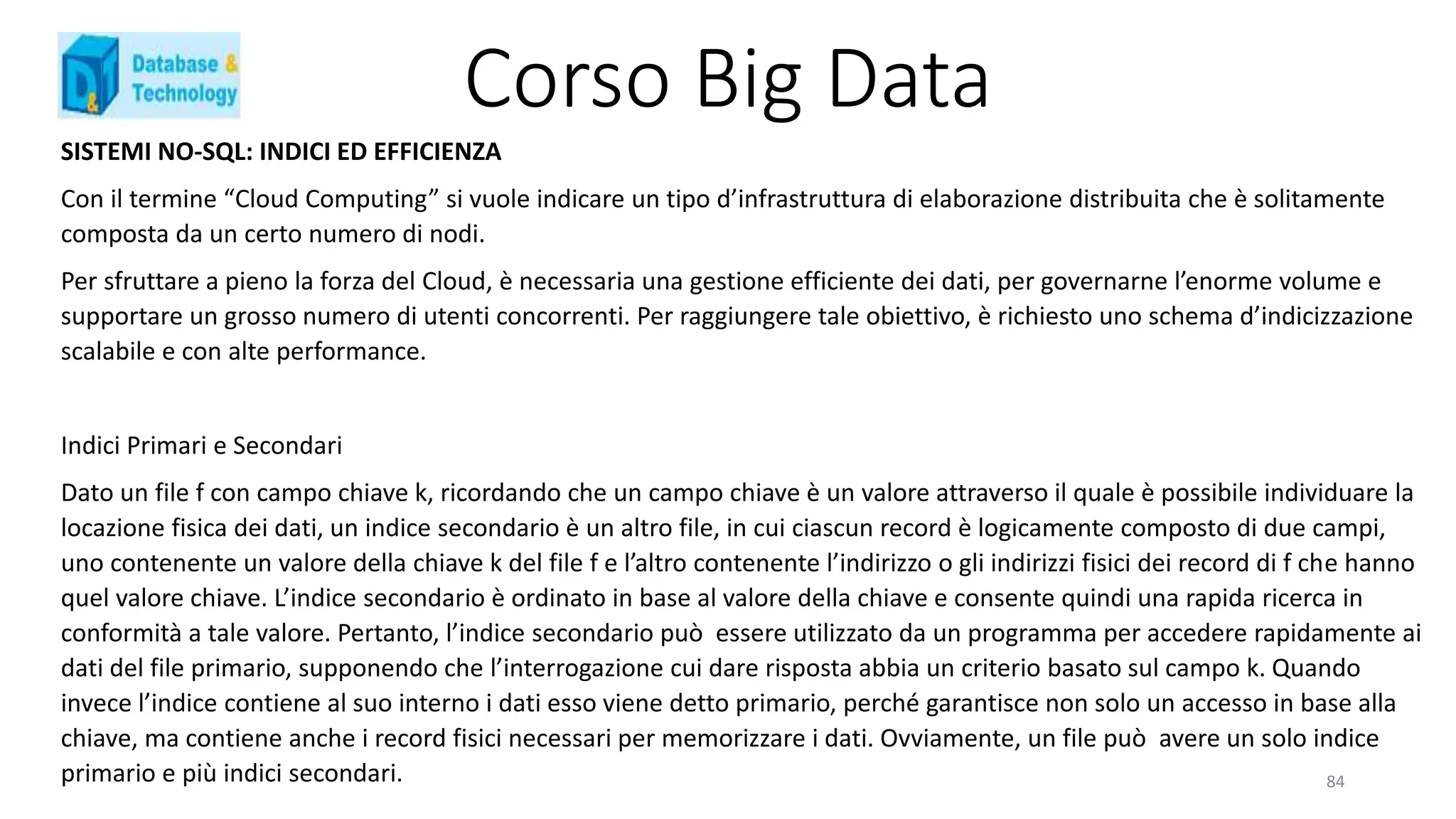 Corso Big Data
SISTEMI NO-SQL: INDICI ED EFFICIENZA
Con il termine “Cloud Computing” si vuole indicare un tipo d’infrastruttura di elaborazione distribuita che è solitamente
composta da un certo numero di nodi.
Per sfruttare a pieno la forza del Cloud, è necessaria una gestione efficiente dei dati, per governarne l’enorme volume e
supportare un grosso numero di utenti concorrenti. Per raggiungere tale obiettivo, è richiesto uno schema d’indicizzazione
scalabile e con alte performance.
Indici Primari e Secondari
Dato un file f con campo chiave k, ricordando che un campo chiave è un valore attraverso il quale è possibile individuare la
locazione fisica dei dati, un indice secondario è un altro file, in cui ciascun record è logicamente composto di due campi,
uno contenente un valore della chiave k del file f e l’altro contenente l’indirizzo o gli indirizzi fisici dei record di f che hanno
quel valore chiave. L’indice secondario è ordinato in base al valore della chiave e consente quindi una rapida ricerca in
conformità a tale valore. Pertanto, l’indice secondario può essere utilizzato da un programma per accedere rapidamente ai
dati del file primario, supponendo che l’interrogazione cui dare risposta abbia un criterio basato sul campo k. Quando
invece l’indice contiene al suo interno i dati esso viene detto primario, perché garantisce non solo un accesso in base alla
chiave, ma contiene anche i record fisici necessari per memorizzare i dati. Ovviamente, un file può avere un solo indice
primario e più indici secondari. 84
 