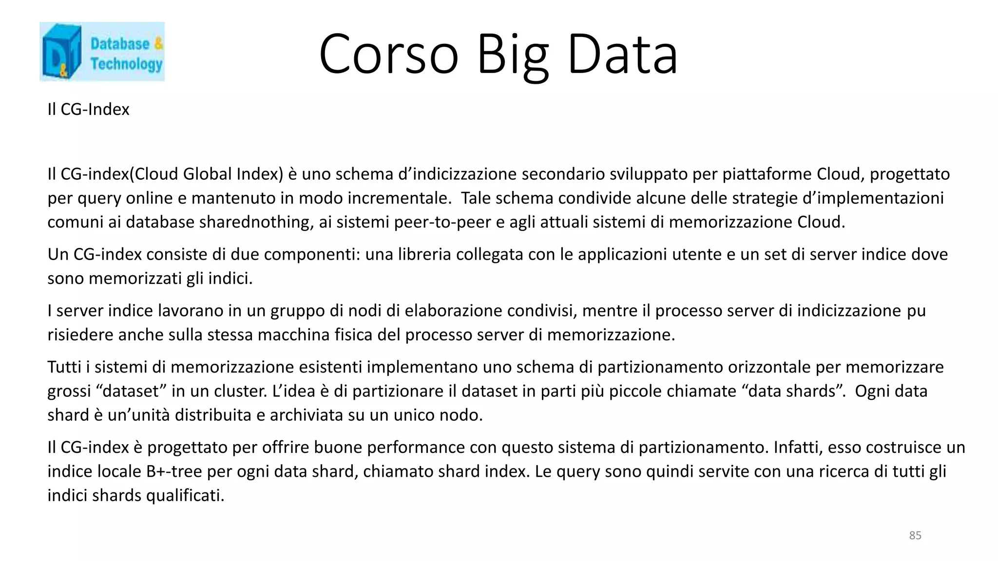 Corso Big Data
Il CG-Index
Il CG-index(Cloud Global Index) è uno schema d’indicizzazione secondario sviluppato per piattaforme Cloud, progettato
per query online e mantenuto in modo incrementale. Tale schema condivide alcune delle strategie d’implementazioni
comuni ai database sharednothing, ai sistemi peer-to-peer e agli attuali sistemi di memorizzazione Cloud.
Un CG-index consiste di due componenti: una libreria collegata con le applicazioni utente e un set di server indice dove
sono memorizzati gli indici.
I server indice lavorano in un gruppo di nodi di elaborazione condivisi, mentre il processo server di indicizzazione pu
risiedere anche sulla stessa macchina fisica del processo server di memorizzazione.
Tutti i sistemi di memorizzazione esistenti implementano uno schema di partizionamento orizzontale per memorizzare
grossi “dataset” in un cluster. L’idea è di partizionare il dataset in parti più piccole chiamate “data shards”. Ogni data
shard è un’unità distribuita e archiviata su un unico nodo.
Il CG-index è progettato per offrire buone performance con questo sistema di partizionamento. Infatti, esso costruisce un
indice locale B+-tree per ogni data shard, chiamato shard index. Le query sono quindi servite con una ricerca di tutti gli
indici shards qualificati.
85
 