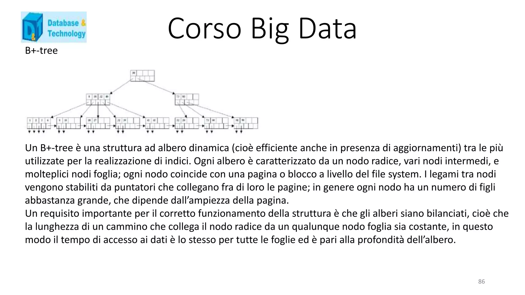 Corso Big DataB+-tree
Un B+-tree è una struttura ad albero dinamica (cioè efficiente anche in presenza di aggiornamenti) tra le più
utilizzate per la realizzazione di indici. Ogni albero è caratterizzato da un nodo radice, vari nodi intermedi, e
molteplici nodi foglia; ogni nodo coincide con una pagina o blocco a livello del file system. I legami tra nodi
vengono stabiliti da puntatori che collegano fra di loro le pagine; in genere ogni nodo ha un numero di figli
abbastanza grande, che dipende dall’ampiezza della pagina.
Un requisito importante per il corretto funzionamento della struttura è che gli alberi siano bilanciati, cioè che
la lunghezza di un cammino che collega il nodo radice da un qualunque nodo foglia sia costante, in questo
modo il tempo di accesso ai dati è lo stesso per tutte le foglie ed è pari alla profondità dell’albero.
86
 