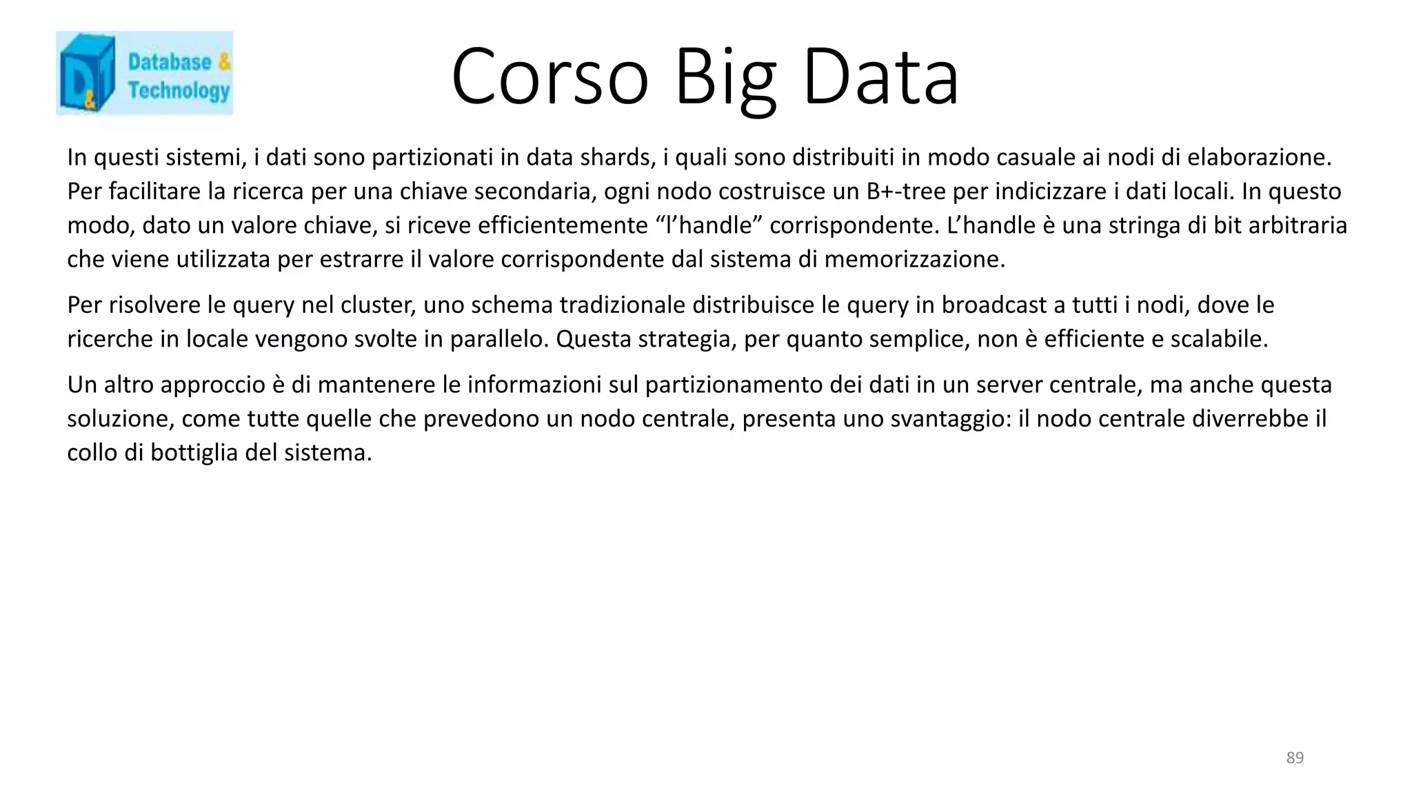 Corso Big Data
In questi sistemi, i dati sono partizionati in data shards, i quali sono distribuiti in modo casuale ai nodi di elaborazione.
Per facilitare la ricerca per una chiave secondaria, ogni nodo costruisce un B+-tree per indicizzare i dati locali. In questo
modo, dato un valore chiave, si riceve efficientemente “l’handle” corrispondente. L’handle è una stringa di bit arbitraria
che viene utilizzata per estrarre il valore corrispondente dal sistema di memorizzazione.
Per risolvere le query nel cluster, uno schema tradizionale distribuisce le query in broadcast a tutti i nodi, dove le
ricerche in locale vengono svolte in parallelo. Questa strategia, per quanto semplice, non è efficiente e scalabile.
Un altro approccio è di mantenere le informazioni sul partizionamento dei dati in un server centrale, ma anche questa
soluzione, come tutte quelle che prevedono un nodo centrale, presenta uno svantaggio: il nodo centrale diverrebbe il
collo di bottiglia del sistema.
89
 