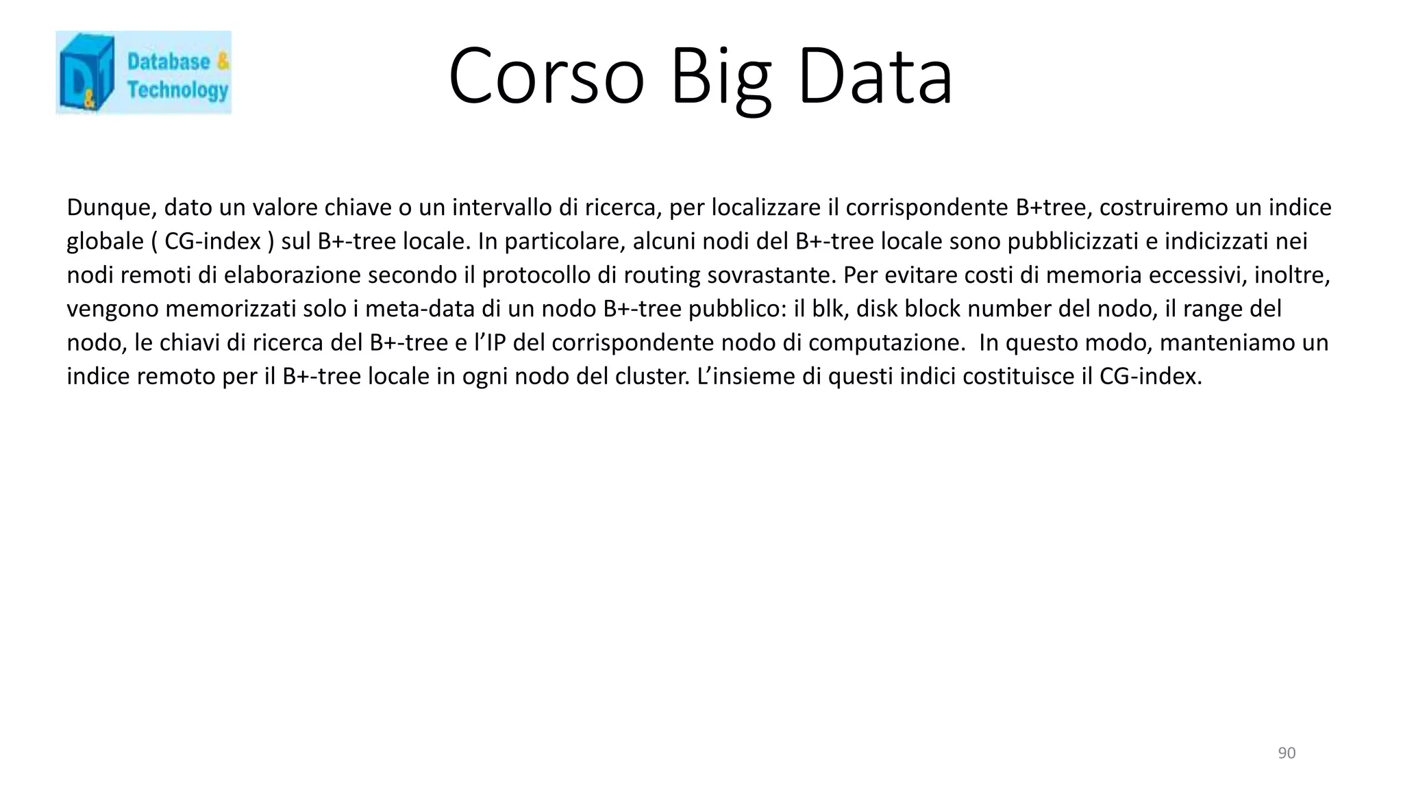 Corso Big Data
Dunque, dato un valore chiave o un intervallo di ricerca, per localizzare il corrispondente B+tree, costruiremo un indice
globale ( CG-index ) sul B+-tree locale. In particolare, alcuni nodi del B+-tree locale sono pubblicizzati e indicizzati nei
nodi remoti di elaborazione secondo il protocollo di routing sovrastante. Per evitare costi di memoria eccessivi, inoltre,
vengono memorizzati solo i meta-data di un nodo B+-tree pubblico: il blk, disk block number del nodo, il range del
nodo, le chiavi di ricerca del B+-tree e l’IP del corrispondente nodo di computazione. In questo modo, manteniamo un
indice remoto per il B+-tree locale in ogni nodo del cluster. L’insieme di questi indici costituisce il CG-index.
90
 