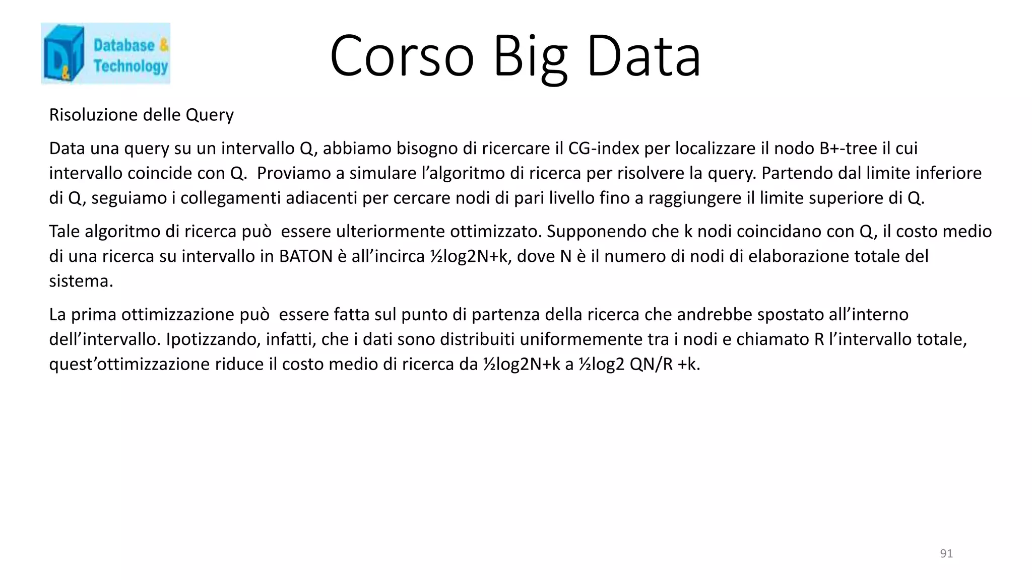 Corso Big Data
Risoluzione delle Query
Data una query su un intervallo Q, abbiamo bisogno di ricercare il CG-index per localizzare il nodo B+-tree il cui
intervallo coincide con Q. Proviamo a simulare l’algoritmo di ricerca per risolvere la query. Partendo dal limite inferiore
di Q, seguiamo i collegamenti adiacenti per cercare nodi di pari livello fino a raggiungere il limite superiore di Q.
Tale algoritmo di ricerca può essere ulteriormente ottimizzato. Supponendo che k nodi coincidano con Q, il costo medio
di una ricerca su intervallo in BATON è all’incirca ½log2N+k, dove N è il numero di nodi di elaborazione totale del
sistema.
La prima ottimizzazione può essere fatta sul punto di partenza della ricerca che andrebbe spostato all’interno
dell’intervallo. Ipotizzando, infatti, che i dati sono distribuiti uniformemente tra i nodi e chiamato R l’intervallo totale,
quest’ottimizzazione riduce il costo medio di ricerca da ½log2N+k a ½log2 QN/R +k.
91
 
