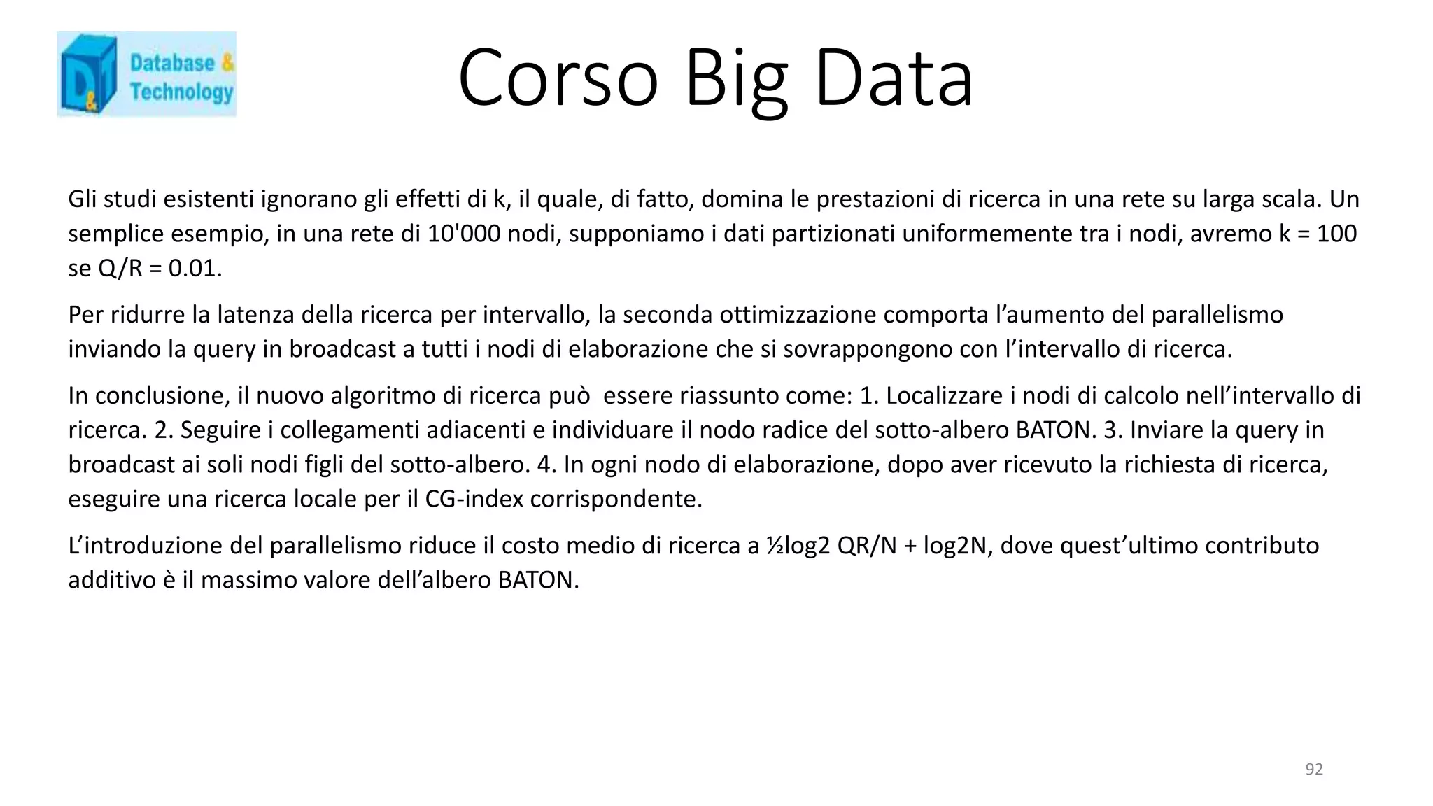 Corso Big Data
Gli studi esistenti ignorano gli effetti di k, il quale, di fatto, domina le prestazioni di ricerca in una rete su larga scala. Un
semplice esempio, in una rete di 10'000 nodi, supponiamo i dati partizionati uniformemente tra i nodi, avremo k = 100
se Q/R = 0.01.
Per ridurre la latenza della ricerca per intervallo, la seconda ottimizzazione comporta l’aumento del parallelismo
inviando la query in broadcast a tutti i nodi di elaborazione che si sovrappongono con l’intervallo di ricerca.
In conclusione, il nuovo algoritmo di ricerca può essere riassunto come: 1. Localizzare i nodi di calcolo nell’intervallo di
ricerca. 2. Seguire i collegamenti adiacenti e individuare il nodo radice del sotto-albero BATON. 3. Inviare la query in
broadcast ai soli nodi figli del sotto-albero. 4. In ogni nodo di elaborazione, dopo aver ricevuto la richiesta di ricerca,
eseguire una ricerca locale per il CG-index corrispondente.
L’introduzione del parallelismo riduce il costo medio di ricerca a ½log2 QR/N + log2N, dove quest’ultimo contributo
additivo è il massimo valore dell’albero BATON.
92
 