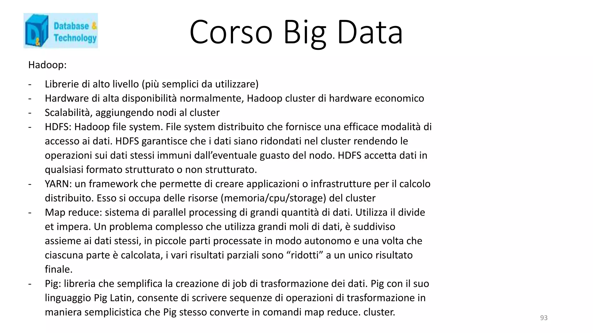 Corso Big Data
Hadoop:
- Librerie di alto livello (più semplici da utilizzare)
- Hardware di alta disponibilità normalmente, Hadoop cluster di hardware economico
- Scalabilità, aggiungendo nodi al cluster
- HDFS: Hadoop file system. File system distribuito che fornisce una efficace modalità di
accesso ai dati. HDFS garantisce che i dati siano ridondati nel cluster rendendo le
operazioni sui dati stessi immuni dall’eventuale guasto del nodo. HDFS accetta dati in
qualsiasi formato strutturato o non strutturato.
- YARN: un framework che permette di creare applicazioni o infrastrutture per il calcolo
distribuito. Esso si occupa delle risorse (memoria/cpu/storage) del cluster
- Map reduce: sistema di parallel processing di grandi quantità di dati. Utilizza il divide
et impera. Un problema complesso che utilizza grandi moli di dati, è suddiviso
assieme ai dati stessi, in piccole parti processate in modo autonomo e una volta che
ciascuna parte è calcolata, i vari risultati parziali sono “ridotti” a un unico risultato
finale.
- Pig: libreria che semplifica la creazione di job di trasformazione dei dati. Pig con il suo
linguaggio Pig Latin, consente di scrivere sequenze di operazioni di trasformazione in
maniera semplicistica che Pig stesso converte in comandi map reduce. cluster. 93
 
