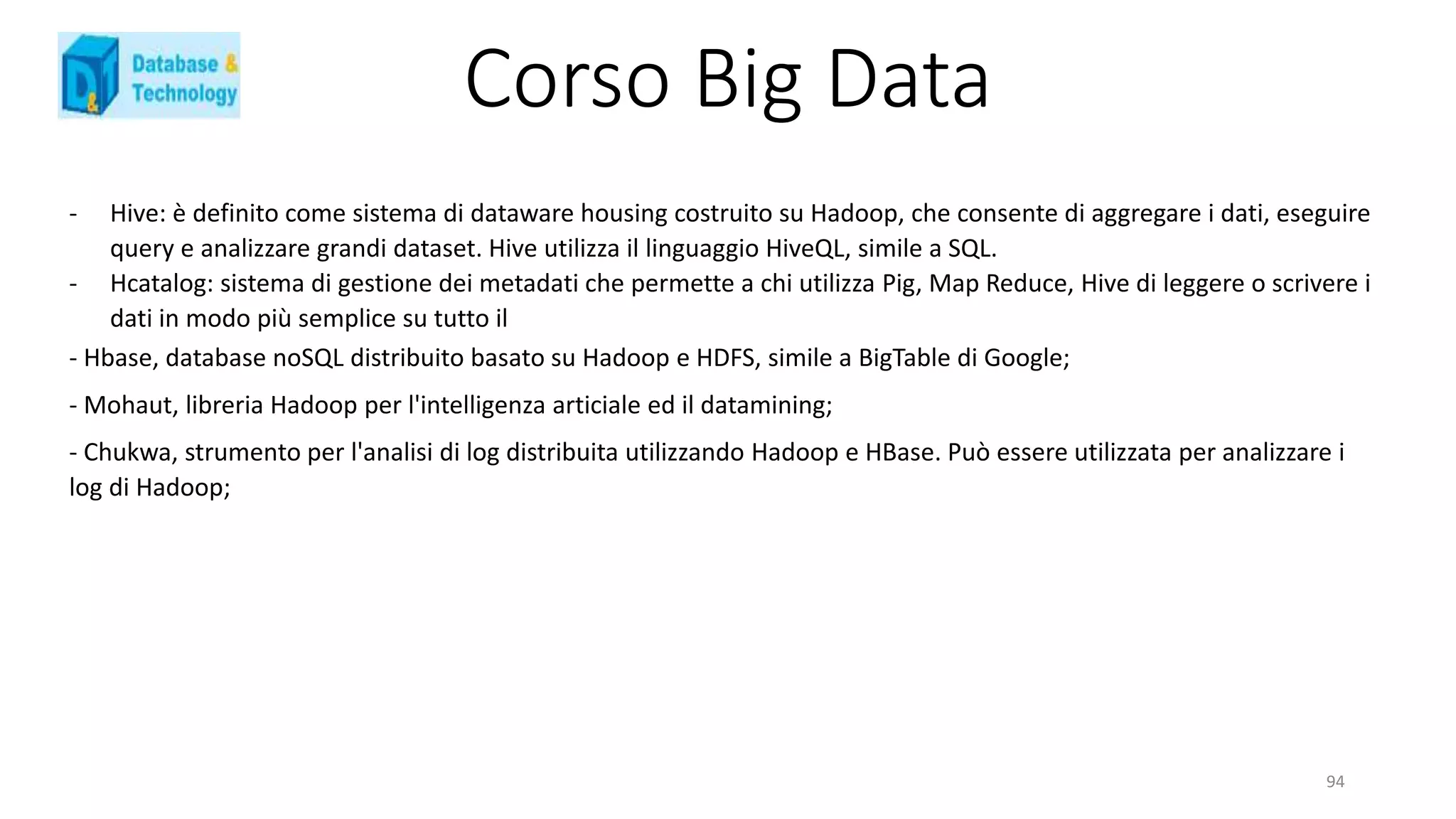 Corso Big Data
- Hive: è definito come sistema di dataware housing costruito su Hadoop, che consente di aggregare i dati, eseguire
query e analizzare grandi dataset. Hive utilizza il linguaggio HiveQL, simile a SQL.
- Hcatalog: sistema di gestione dei metadati che permette a chi utilizza Pig, Map Reduce, Hive di leggere o scrivere i
dati in modo più semplice su tutto il
94
- Hbase, database noSQL distribuito basato su Hadoop e HDFS, simile a BigTable di Google;
- Mohaut, libreria Hadoop per l'intelligenza articiale ed il datamining;
- Chukwa, strumento per l'analisi di log distribuita utilizzando Hadoop e HBase. Può essere utilizzata per analizzare i
log di Hadoop;
 