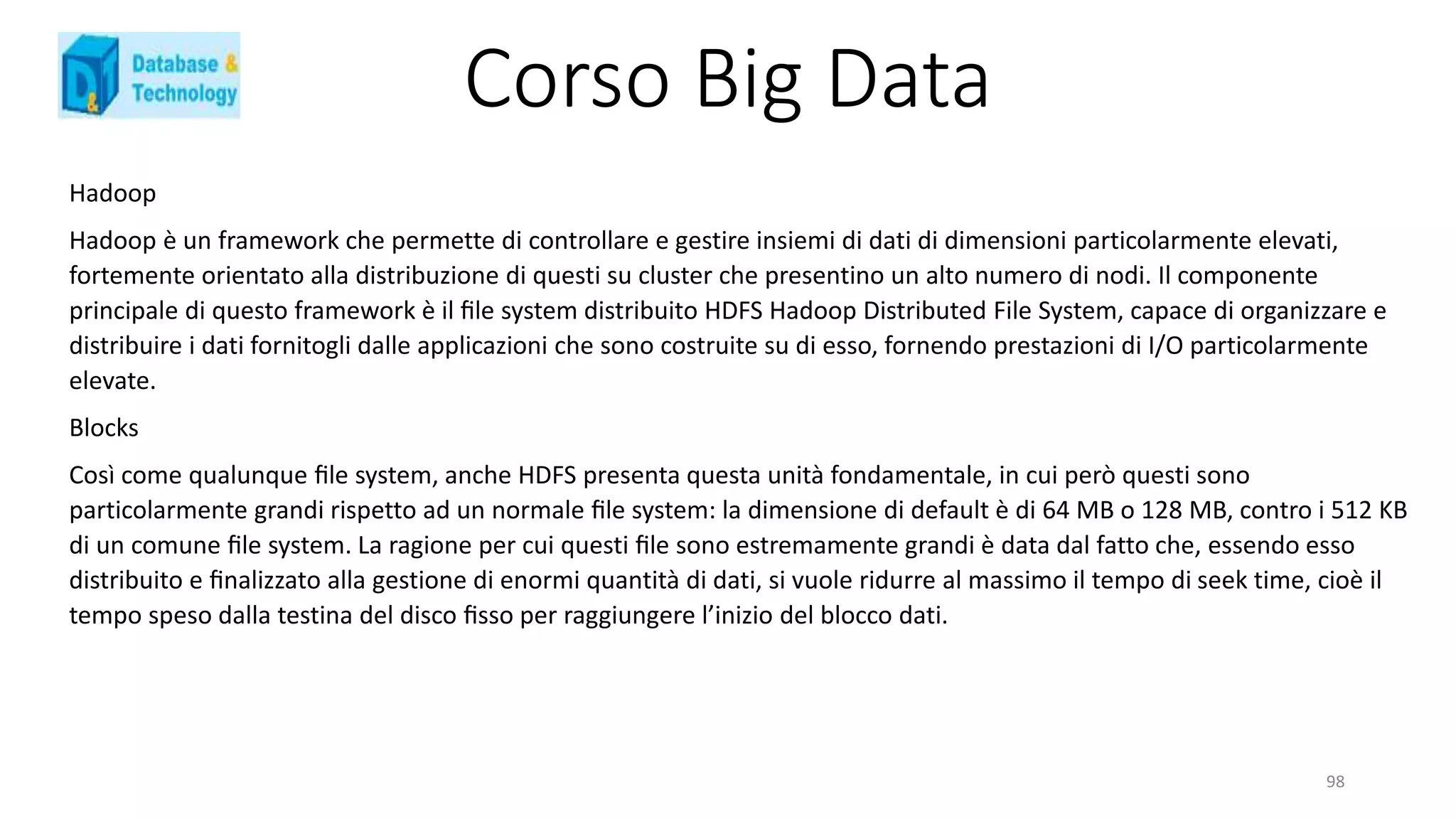 Corso Big Data
Hadoop
Hadoop è un framework che permette di controllare e gestire insiemi di dati di dimensioni particolarmente elevati,
fortemente orientato alla distribuzione di questi su cluster che presentino un alto numero di nodi. Il componente
principale di questo framework è il ﬁle system distribuito HDFS Hadoop Distributed File System, capace di organizzare e
distribuire i dati fornitogli dalle applicazioni che sono costruite su di esso, fornendo prestazioni di I/O particolarmente
elevate.
Blocks
Così come qualunque ﬁle system, anche HDFS presenta questa unità fondamentale, in cui però questi sono
particolarmente grandi rispetto ad un normale ﬁle system: la dimensione di default è di 64 MB o 128 MB, contro i 512 KB
di un comune ﬁle system. La ragione per cui questi ﬁle sono estremamente grandi è data dal fatto che, essendo esso
distribuito e ﬁnalizzato alla gestione di enormi quantità di dati, si vuole ridurre al massimo il tempo di seek time, cioè il
tempo speso dalla testina del disco ﬁsso per raggiungere l’inizio del blocco dati.
98
 