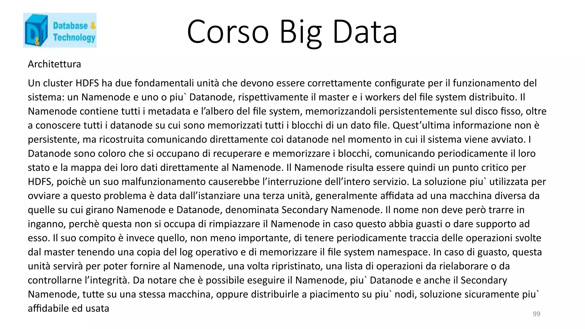 Corso Big Data
Architettura
Un cluster HDFS ha due fondamentali unità che devono essere correttamente conﬁgurate per il funzionamento del
sistema: un Namenode e uno o piu` Datanode, rispettivamente il master e i workers del ﬁle system distribuito. Il
Namenode contiene tutti i metadata e l’albero del ﬁle system, memorizzandoli persistentemente sul disco ﬁsso, oltre
a conoscere tutti i datanode su cui sono memorizzati tutti i blocchi di un dato ﬁle. Quest’ultima informazione non è
persistente, ma ricostruita comunicando direttamente coi datanode nel momento in cui il sistema viene avviato. I
Datanode sono coloro che si occupano di recuperare e memorizzare i blocchi, comunicando periodicamente il loro
stato e la mappa dei loro dati direttamente al Namenode. Il Namenode risulta essere quindi un punto critico per
HDFS, poichè un suo malfunzionamento causerebbe l’interruzione dell’intero servizio. La soluzione piu` utilizzata per
ovviare a questo problema è data dall’istanziare una terza unità, generalmente aﬃdata ad una macchina diversa da
quelle su cui girano Namenode e Datanode, denominata Secondary Namenode. Il nome non deve però trarre in
inganno, perchè questa non si occupa di rimpiazzare il Namenode in caso questo abbia guasti o dare supporto ad
esso. Il suo compito è invece quello, non meno importante, di tenere periodicamente traccia delle operazioni svolte
dal master tenendo una copia del log operativo e di memorizzare il ﬁle system namespace. In caso di guasto, questa
unità servirà per poter fornire al Namenode, una volta ripristinato, una lista di operazioni da rielaborare o da
controllarne l’integrità. Da notare che è possibile eseguire il Namenode, piu` Datanode e anche il Secondary
Namenode, tutte su una stessa macchina, oppure distribuirle a piacimento su piu` nodi, soluzione sicuramente piu`
aﬃdabile ed usata 99
 