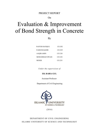 PROJECT REPORT
On
Evaluation & Improvement
of Bond Strength in Concrete
By
NAIYER RAFIQUE CE1202
FAHEEM QADIR CE1229
AAQIB AMIN CE1230
MOHAMMAD OWAIS CE1238
MEHDI CE1255
Under the supervision of
ER. RABIA GUL
Assistant Professor
Department of Civil Engineering
(2016)
DEPARTMENT OF CIVIL ENGINEERING
ISLAMIC UNIVERSITY OF SCIENCE AND TECHNOLOGY
 
