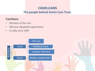 CAMILLIANS
The people behind Sneha Care Trust.
Camilians-
• Ministers of the sick.
• 400 year old global organization.
• In India since 1997
Activities
Local
HIV care
Palliative Care
Disaster Task force
Global Ebola containment
 