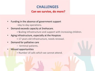 CHALLENGES
• Funding in the absence of government support
–day to day operations.
• Demand exceeds capacity at Snehacare.
– Scaling infrastructure and support with increasing children.
• Aging infrastructure, especially at the Hospices
– 17 years old infrastructure, needs renewal.
• Demand for palliative care
– terminal patients.
• Missed opportunities
– Number of calls which we cannot attend.
Can we survive, do more?
 