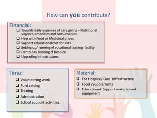 How can you contribute?
Time:
 Volunteering work
 Fund raising
 Training
 Administration
 School support activities.
Material:
 For Hospice/ Care Infrastructure
 Food /Supplements
 Educational Support material and
equipment
Financial:
 Towards daily expenses of care giving – Nutritional
support, amenities and consumables
 Help with Food or Medicinal drives
 Support educational cost for kids
 Setting up/ running of vocational training facility
 Day to day running of hospice
 Upgrading infrastructure.
 