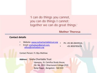 Contact details
• Ph: +91 80-28439516,
• +91 8050785674
• Website: www.snehacharitabletrust.org
• Email: snehadaan@gmail.com
office@snehadaan.org
Contact Person: Fr. Biju Mathew
Address: Sneha Charitable Trust
Upasana , St. Camillus Study House,
P.B. No. 2913 Dharmaram College (P.O)
Balaji Nagar , Bangalore - 560 029
‘I can do things you cannot,
you can do things I cannot;
together we can do great things.’
Mother Theresa
 