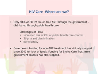HIV Care- Where are we?
• Only 50% of PLHIV are on free ART through the government -
distributed through public health care.
Challenges of PHCs –
 Increased risk of OIs at public health care centers.
 Stigma and discrimination
 Bureaucracy
• Government funding for non-ART treatment has virtually stopped
since 2013 for lack of funds. Funding for Sneha Care Trust from
government sources has also stopped.
 