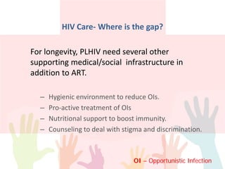 For longevity, PLHIV need several other
supporting medical/social infrastructure in
addition to ART.
– Hygienic environment to reduce OIs.
– Pro-active treatment of OIs
– Nutritional support to boost immunity.
– Counseling to deal with stigma and discrimination.
HIV Care- Where is the gap?
OI – Opportunistic Infection
 