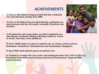 ACHEIVEMENTS
• 1) Close to 300 children being provided full time residential
care and education starting from 2008.
• 2) Close to 60 adults being provided full time residential care
and treatment and they are mostly terminally ill patients and
destitute.
• 3) 50 adolecents and young adults provided residential care,
educational, vocational training and being readied to return
to society when they reach adulthood.
4) Over 10000 adults are given in-patient care at various centres such as
Snehadaan, Snehakiran, Snehatheeram and Snehasadan, Mangalore.
5) Over 9500 adult patients given out patient care.
6) Treated as a model HIV care center and training provider from 1997 to 2012 by
Karnataka State AIDS control Society and Central Government. (National Aids
control society).
 