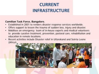 Camilian Task Force, Bangalore.
• Established in 2001 to renders disaster response services worldwide.
• Offers support to lessen the trauma of sudden loss, injury and disaster.
• Mobilises an emergency team of in-house experts and medical volunteers
to provide curative treatment, prevention, pastoral care, rehabilitation and
education in remote locations.
• Recent activities include Disaster relief in Uttarakand and Seirria Leone
(Africa).
CURRENT
INFRASTRUCTURE
 