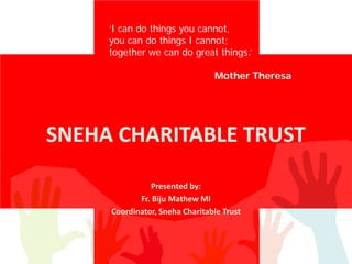 SNEHA CHARITABLE TRUST
Presented by:
Fr. Biju Mathew MI
Coordinator, Sneha Charitable Trust
‘I can do things you cannot,
you can do things I cannot;
together we can do great things.’
Mother Theresa
 
