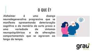 O QUE É?
Alzheimer é uma doença
neurodegenerativa progressiva que se
manifesta apresentando deterioração
cognitiva e da memória de curto prazo e
uma variedade de sintomas
neuropsiquiátricos e de alterações
comportamentais que se agravam ao
longo do tempo.
 