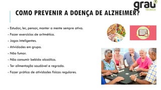 COMO PREVENIR A DOENÇA DE ALZHEIMER?
- Estudar, ler, pensar, manter a mente sempre ativa.
- Fazer exercícios de aritmética.
- Jogos inteligentes.
- Atividades em grupo.
- Não fumar.
- Não consumir bebida alcoólica.
- Ter alimentação saudável e regrada.
- Fazer prática de atividades físicas regulares.
 