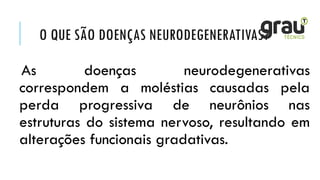 O QUE SÃO DOENÇAS NEURODEGENERATIVAS?
As doenças neurodegenerativas
correspondem a moléstias causadas pela
perda progressiva de neurônios nas
estruturas do sistema nervoso, resultando em
alterações funcionais gradativas.
 