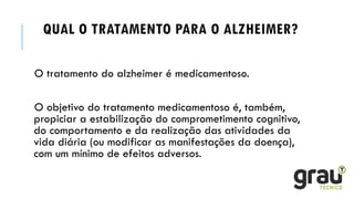 QUAL O TRATAMENTO PARA O ALZHEIMER?
O tratamento do alzheimer é medicamentoso.
O objetivo do tratamento medicamentoso é, também,
propiciar a estabilização do comprometimento cognitivo,
do comportamento e da realização das atividades da
vida diária (ou modificar as manifestações da doença),
com um mínimo de efeitos adversos.
 